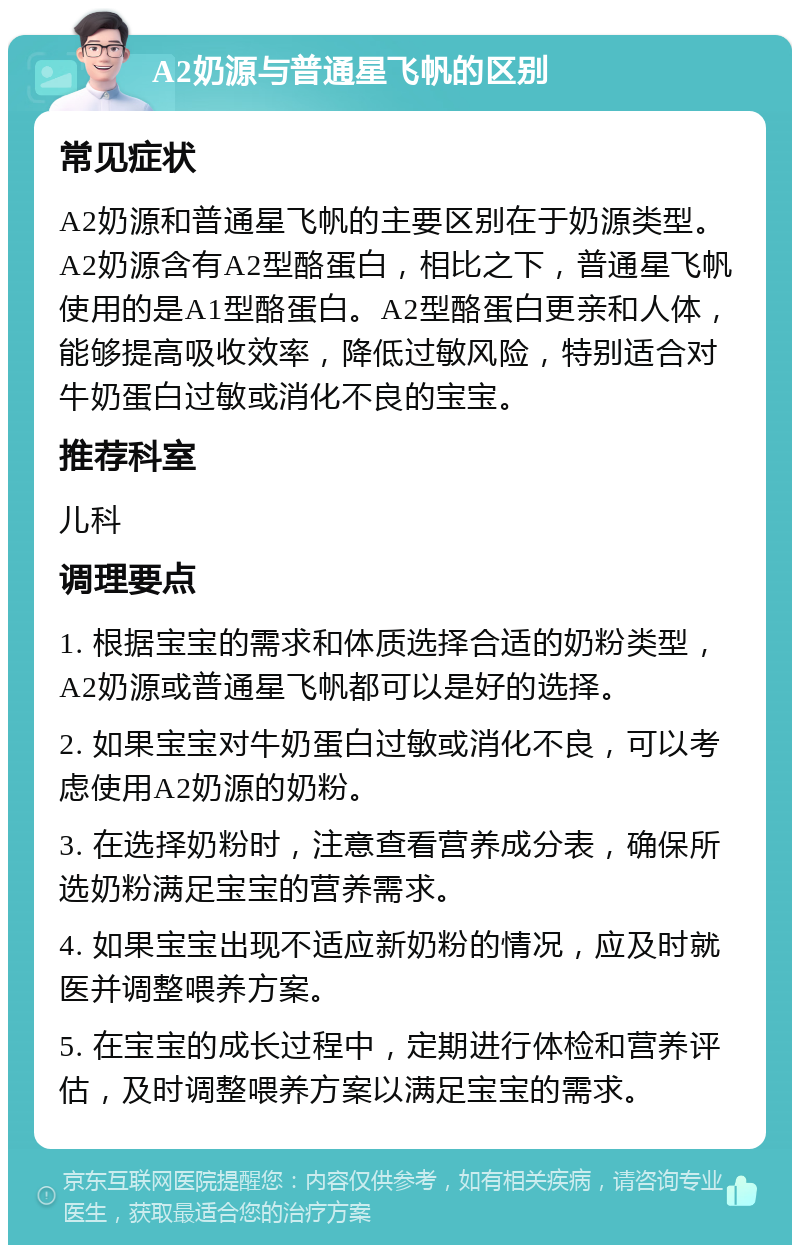 A2奶源与普通星飞帆的区别 常见症状 A2奶源和普通星飞帆的主要区别在于奶源类型。A2奶源含有A2型酪蛋白，相比之下，普通星飞帆使用的是A1型酪蛋白。A2型酪蛋白更亲和人体，能够提高吸收效率，降低过敏风险，特别适合对牛奶蛋白过敏或消化不良的宝宝。 推荐科室 儿科 调理要点 1. 根据宝宝的需求和体质选择合适的奶粉类型，A2奶源或普通星飞帆都可以是好的选择。 2. 如果宝宝对牛奶蛋白过敏或消化不良，可以考虑使用A2奶源的奶粉。 3. 在选择奶粉时，注意查看营养成分表，确保所选奶粉满足宝宝的营养需求。 4. 如果宝宝出现不适应新奶粉的情况，应及时就医并调整喂养方案。 5. 在宝宝的成长过程中，定期进行体检和营养评估，及时调整喂养方案以满足宝宝的需求。