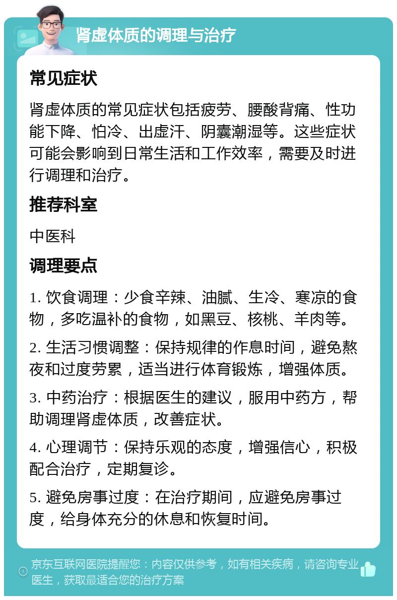 肾虚体质的调理与治疗 常见症状 肾虚体质的常见症状包括疲劳、腰酸背痛、性功能下降、怕冷、出虚汗、阴囊潮湿等。这些症状可能会影响到日常生活和工作效率，需要及时进行调理和治疗。 推荐科室 中医科 调理要点 1. 饮食调理：少食辛辣、油腻、生冷、寒凉的食物，多吃温补的食物，如黑豆、核桃、羊肉等。 2. 生活习惯调整：保持规律的作息时间，避免熬夜和过度劳累，适当进行体育锻炼，增强体质。 3. 中药治疗：根据医生的建议，服用中药方，帮助调理肾虚体质，改善症状。 4. 心理调节：保持乐观的态度，增强信心，积极配合治疗，定期复诊。 5. 避免房事过度：在治疗期间，应避免房事过度，给身体充分的休息和恢复时间。