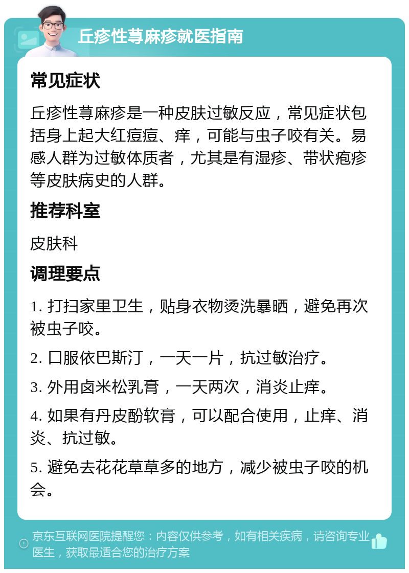 丘疹性荨麻疹就医指南 常见症状 丘疹性荨麻疹是一种皮肤过敏反应，常见症状包括身上起大红痘痘、痒，可能与虫子咬有关。易感人群为过敏体质者，尤其是有湿疹、带状疱疹等皮肤病史的人群。 推荐科室 皮肤科 调理要点 1. 打扫家里卫生，贴身衣物烫洗暴晒，避免再次被虫子咬。 2. 口服依巴斯汀，一天一片，抗过敏治疗。 3. 外用卤米松乳膏，一天两次，消炎止痒。 4. 如果有丹皮酚软膏，可以配合使用，止痒、消炎、抗过敏。 5. 避免去花花草草多的地方，减少被虫子咬的机会。