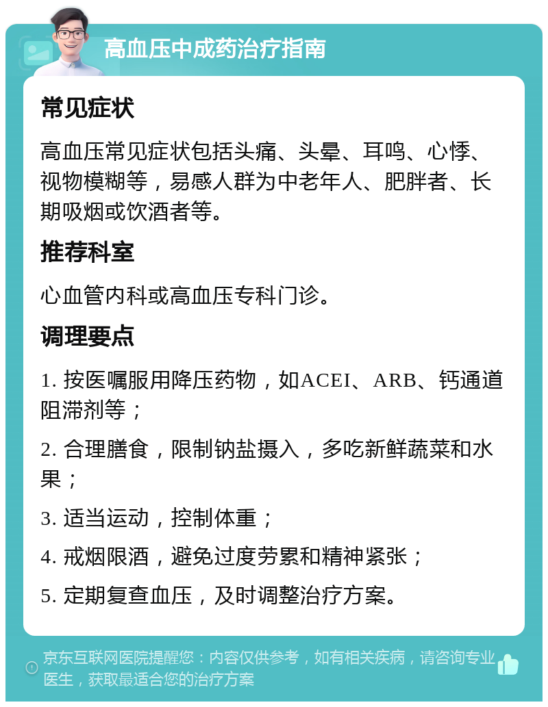 高血压中成药治疗指南 常见症状 高血压常见症状包括头痛、头晕、耳鸣、心悸、视物模糊等，易感人群为中老年人、肥胖者、长期吸烟或饮酒者等。 推荐科室 心血管内科或高血压专科门诊。 调理要点 1. 按医嘱服用降压药物，如ACEI、ARB、钙通道阻滞剂等； 2. 合理膳食，限制钠盐摄入，多吃新鲜蔬菜和水果； 3. 适当运动，控制体重； 4. 戒烟限酒，避免过度劳累和精神紧张； 5. 定期复查血压，及时调整治疗方案。