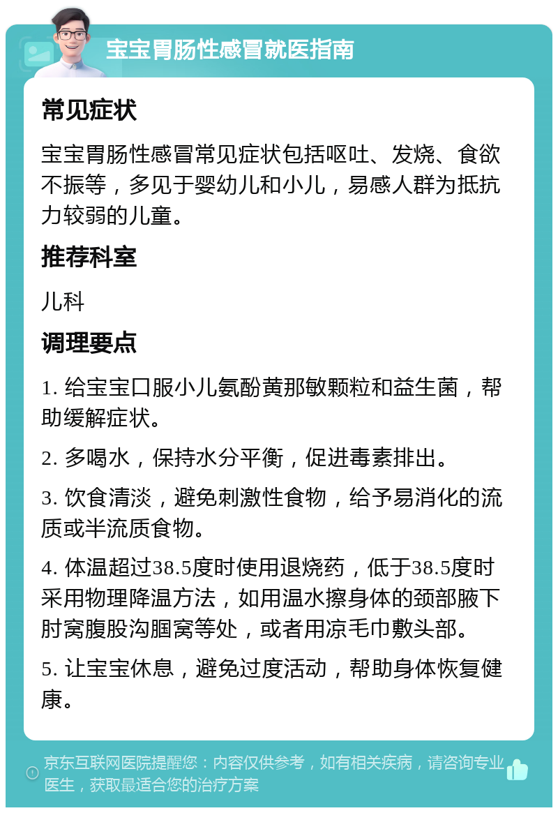 宝宝胃肠性感冒就医指南 常见症状 宝宝胃肠性感冒常见症状包括呕吐、发烧、食欲不振等，多见于婴幼儿和小儿，易感人群为抵抗力较弱的儿童。 推荐科室 儿科 调理要点 1. 给宝宝口服小儿氨酚黄那敏颗粒和益生菌，帮助缓解症状。 2. 多喝水，保持水分平衡，促进毒素排出。 3. 饮食清淡，避免刺激性食物，给予易消化的流质或半流质食物。 4. 体温超过38.5度时使用退烧药，低于38.5度时采用物理降温方法，如用温水擦身体的颈部腋下肘窝腹股沟腘窝等处，或者用凉毛巾敷头部。 5. 让宝宝休息，避免过度活动，帮助身体恢复健康。