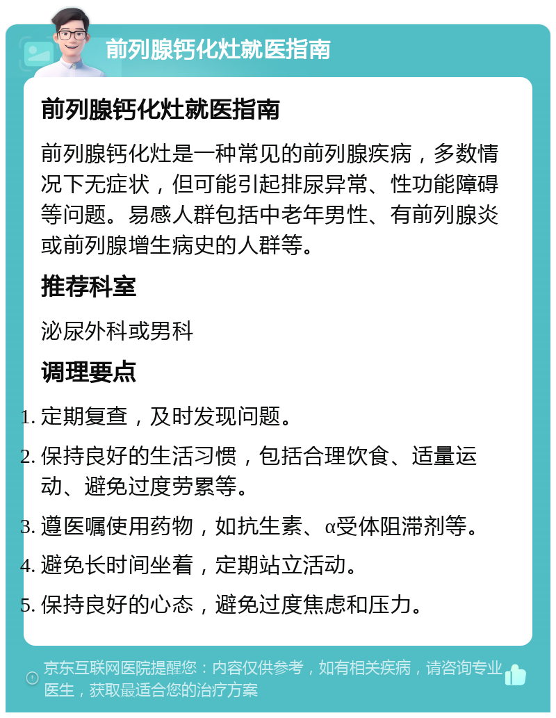 前列腺钙化灶就医指南 前列腺钙化灶就医指南 前列腺钙化灶是一种常见的前列腺疾病，多数情况下无症状，但可能引起排尿异常、性功能障碍等问题。易感人群包括中老年男性、有前列腺炎或前列腺增生病史的人群等。 推荐科室 泌尿外科或男科 调理要点 定期复查，及时发现问题。 保持良好的生活习惯，包括合理饮食、适量运动、避免过度劳累等。 遵医嘱使用药物，如抗生素、α受体阻滞剂等。 避免长时间坐着，定期站立活动。 保持良好的心态，避免过度焦虑和压力。