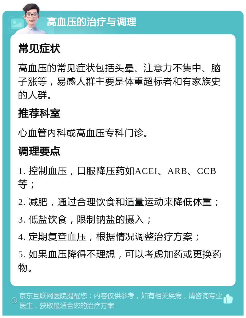 高血压的治疗与调理 常见症状 高血压的常见症状包括头晕、注意力不集中、脑子涨等，易感人群主要是体重超标者和有家族史的人群。 推荐科室 心血管内科或高血压专科门诊。 调理要点 1. 控制血压，口服降压药如ACEI、ARB、CCB等； 2. 减肥，通过合理饮食和适量运动来降低体重； 3. 低盐饮食，限制钠盐的摄入； 4. 定期复查血压，根据情况调整治疗方案； 5. 如果血压降得不理想，可以考虑加药或更换药物。