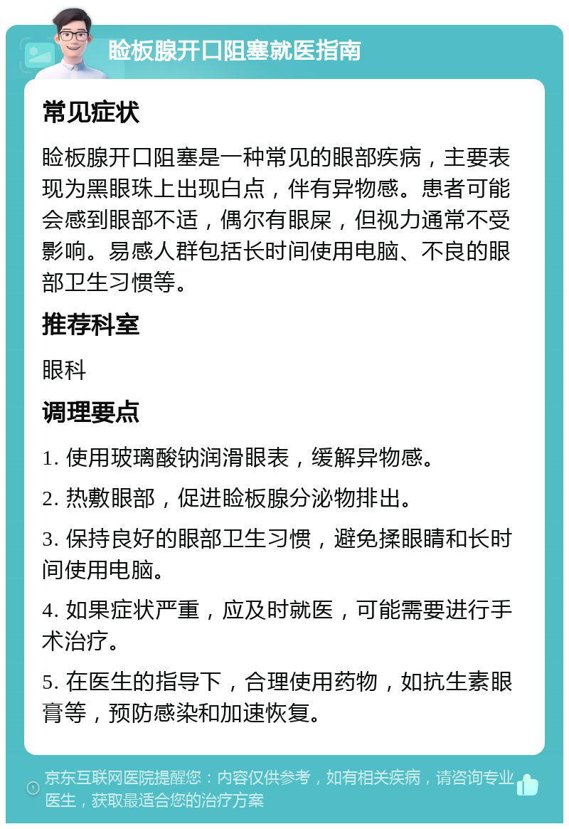 睑板腺开口阻塞就医指南 常见症状 睑板腺开口阻塞是一种常见的眼部疾病，主要表现为黑眼珠上出现白点，伴有异物感。患者可能会感到眼部不适，偶尔有眼屎，但视力通常不受影响。易感人群包括长时间使用电脑、不良的眼部卫生习惯等。 推荐科室 眼科 调理要点 1. 使用玻璃酸钠润滑眼表，缓解异物感。 2. 热敷眼部，促进睑板腺分泌物排出。 3. 保持良好的眼部卫生习惯，避免揉眼睛和长时间使用电脑。 4. 如果症状严重，应及时就医，可能需要进行手术治疗。 5. 在医生的指导下，合理使用药物，如抗生素眼膏等，预防感染和加速恢复。