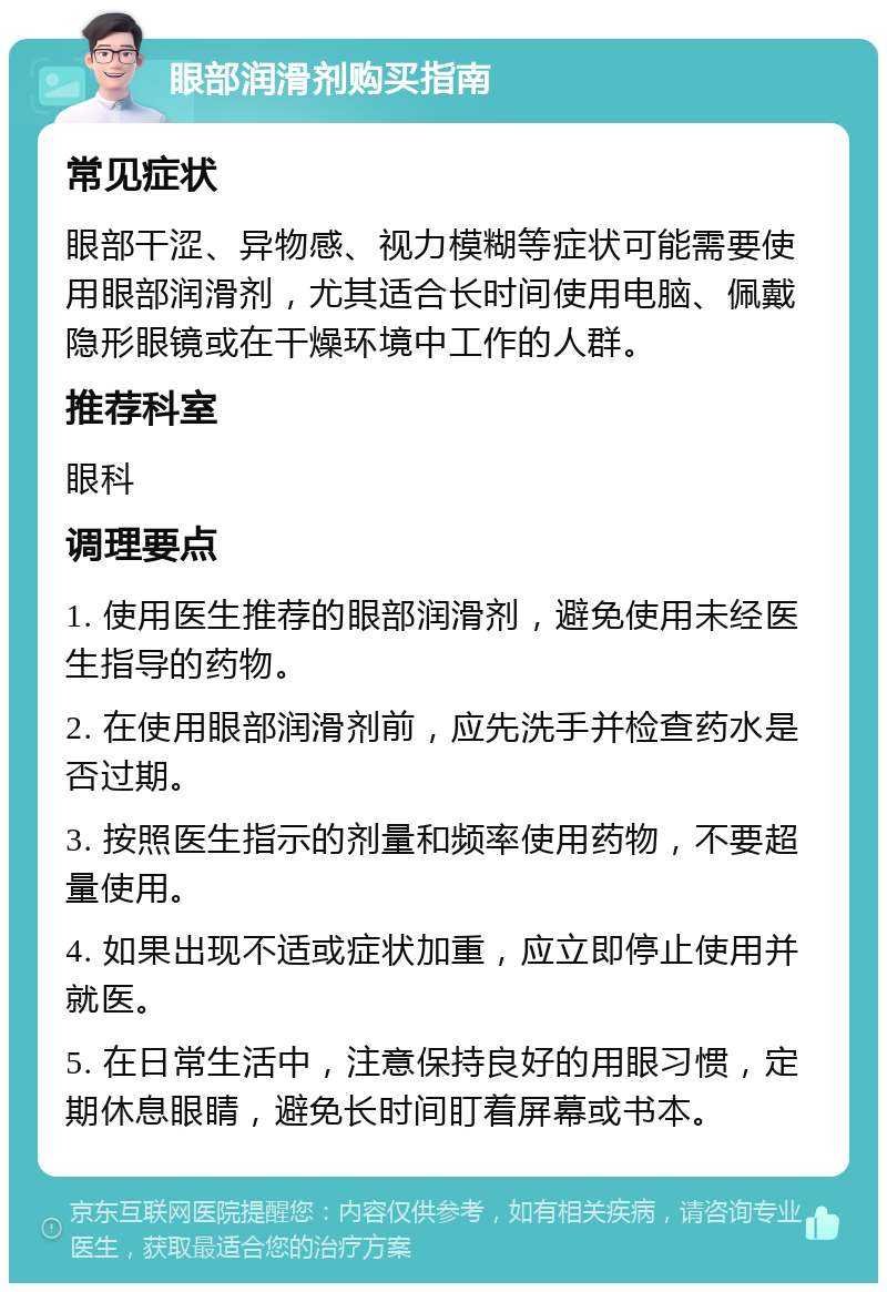 眼部润滑剂购买指南 常见症状 眼部干涩、异物感、视力模糊等症状可能需要使用眼部润滑剂，尤其适合长时间使用电脑、佩戴隐形眼镜或在干燥环境中工作的人群。 推荐科室 眼科 调理要点 1. 使用医生推荐的眼部润滑剂，避免使用未经医生指导的药物。 2. 在使用眼部润滑剂前，应先洗手并检查药水是否过期。 3. 按照医生指示的剂量和频率使用药物，不要超量使用。 4. 如果出现不适或症状加重，应立即停止使用并就医。 5. 在日常生活中，注意保持良好的用眼习惯，定期休息眼睛，避免长时间盯着屏幕或书本。