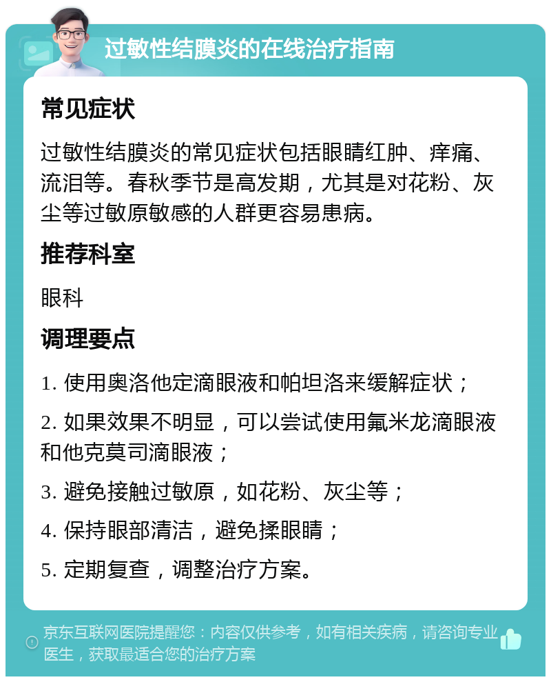 过敏性结膜炎的在线治疗指南 常见症状 过敏性结膜炎的常见症状包括眼睛红肿、痒痛、流泪等。春秋季节是高发期，尤其是对花粉、灰尘等过敏原敏感的人群更容易患病。 推荐科室 眼科 调理要点 1. 使用奥洛他定滴眼液和帕坦洛来缓解症状； 2. 如果效果不明显，可以尝试使用氟米龙滴眼液和他克莫司滴眼液； 3. 避免接触过敏原，如花粉、灰尘等； 4. 保持眼部清洁，避免揉眼睛； 5. 定期复查，调整治疗方案。