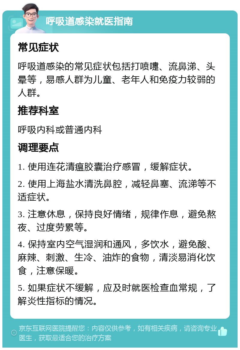 呼吸道感染就医指南 常见症状 呼吸道感染的常见症状包括打喷嚏、流鼻涕、头晕等，易感人群为儿童、老年人和免疫力较弱的人群。 推荐科室 呼吸内科或普通内科 调理要点 1. 使用连花清瘟胶囊治疗感冒，缓解症状。 2. 使用上海盐水清洗鼻腔，减轻鼻塞、流涕等不适症状。 3. 注意休息，保持良好情绪，规律作息，避免熬夜、过度劳累等。 4. 保持室内空气湿润和通风，多饮水，避免酸、麻辣、刺激、生冷、油炸的食物，清淡易消化饮食，注意保暖。 5. 如果症状不缓解，应及时就医检查血常规，了解炎性指标的情况。