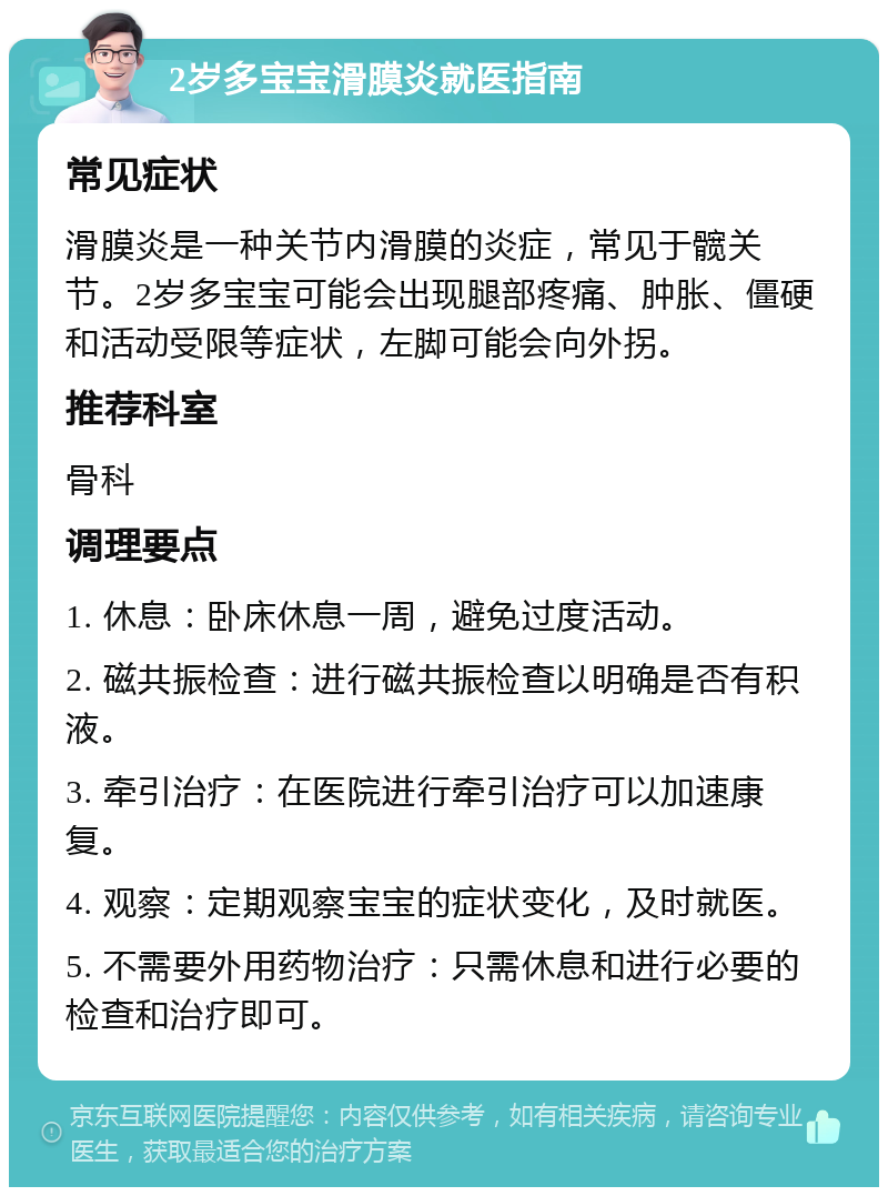 2岁多宝宝滑膜炎就医指南 常见症状 滑膜炎是一种关节内滑膜的炎症，常见于髋关节。2岁多宝宝可能会出现腿部疼痛、肿胀、僵硬和活动受限等症状，左脚可能会向外拐。 推荐科室 骨科 调理要点 1. 休息：卧床休息一周，避免过度活动。 2. 磁共振检查：进行磁共振检查以明确是否有积液。 3. 牵引治疗：在医院进行牵引治疗可以加速康复。 4. 观察：定期观察宝宝的症状变化，及时就医。 5. 不需要外用药物治疗：只需休息和进行必要的检查和治疗即可。