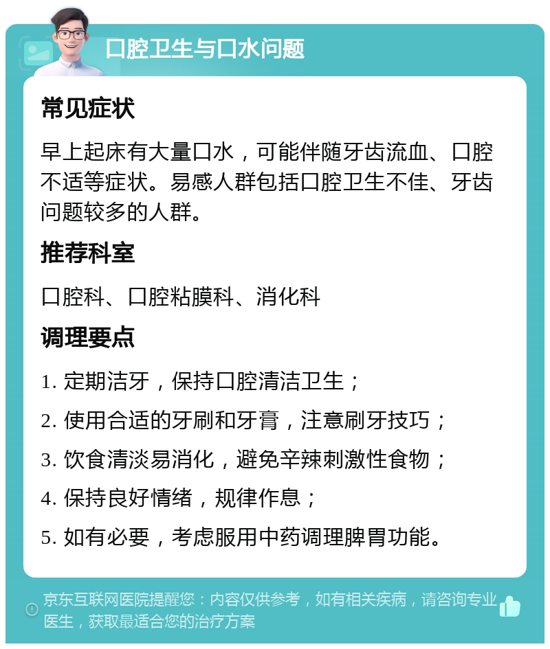 口腔卫生与口水问题 常见症状 早上起床有大量口水，可能伴随牙齿流血、口腔不适等症状。易感人群包括口腔卫生不佳、牙齿问题较多的人群。 推荐科室 口腔科、口腔粘膜科、消化科 调理要点 1. 定期洁牙，保持口腔清洁卫生； 2. 使用合适的牙刷和牙膏，注意刷牙技巧； 3. 饮食清淡易消化，避免辛辣刺激性食物； 4. 保持良好情绪，规律作息； 5. 如有必要，考虑服用中药调理脾胃功能。