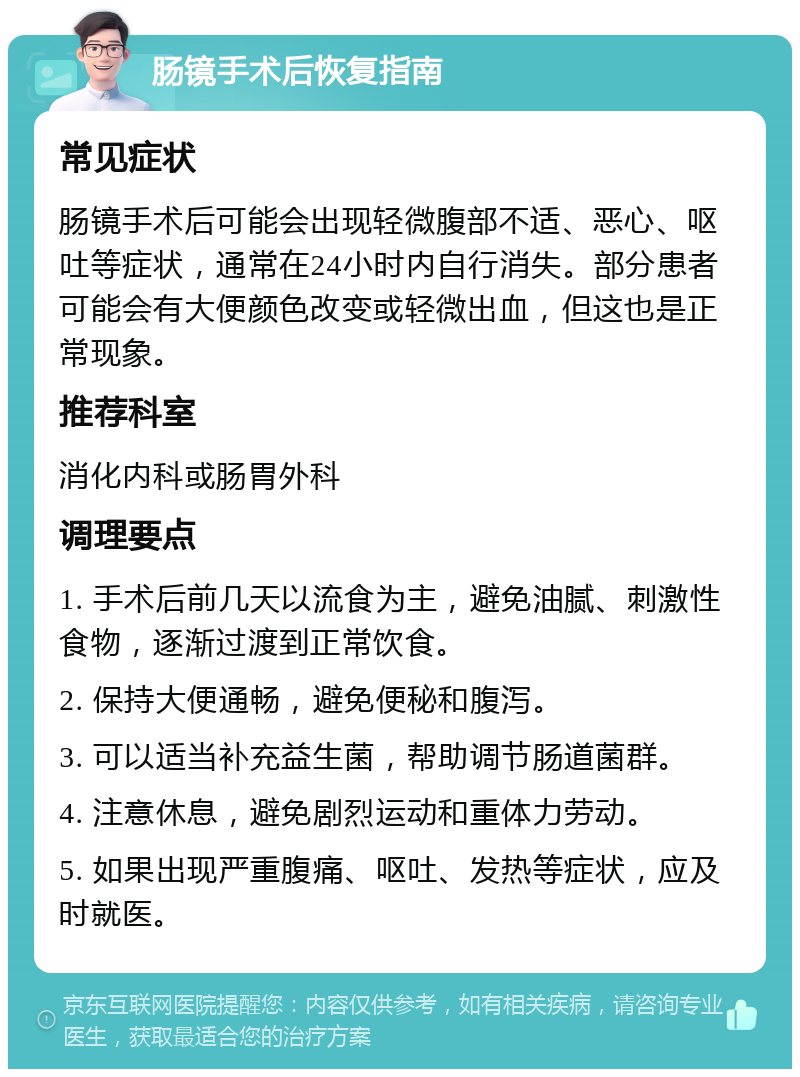 肠镜手术后恢复指南 常见症状 肠镜手术后可能会出现轻微腹部不适、恶心、呕吐等症状，通常在24小时内自行消失。部分患者可能会有大便颜色改变或轻微出血，但这也是正常现象。 推荐科室 消化内科或肠胃外科 调理要点 1. 手术后前几天以流食为主，避免油腻、刺激性食物，逐渐过渡到正常饮食。 2. 保持大便通畅，避免便秘和腹泻。 3. 可以适当补充益生菌，帮助调节肠道菌群。 4. 注意休息，避免剧烈运动和重体力劳动。 5. 如果出现严重腹痛、呕吐、发热等症状，应及时就医。