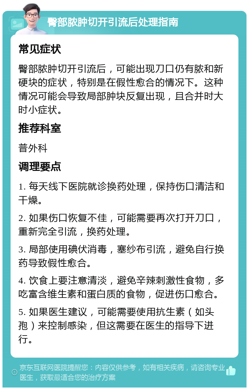 臀部脓肿切开引流后处理指南 常见症状 臀部脓肿切开引流后，可能出现刀口仍有脓和新硬块的症状，特别是在假性愈合的情况下。这种情况可能会导致局部肿块反复出现，且合并时大时小症状。 推荐科室 普外科 调理要点 1. 每天线下医院就诊换药处理，保持伤口清洁和干燥。 2. 如果伤口恢复不佳，可能需要再次打开刀口，重新完全引流，换药处理。 3. 局部使用碘伏消毒，塞纱布引流，避免自行换药导致假性愈合。 4. 饮食上要注意清淡，避免辛辣刺激性食物，多吃富含维生素和蛋白质的食物，促进伤口愈合。 5. 如果医生建议，可能需要使用抗生素（如头孢）来控制感染，但这需要在医生的指导下进行。