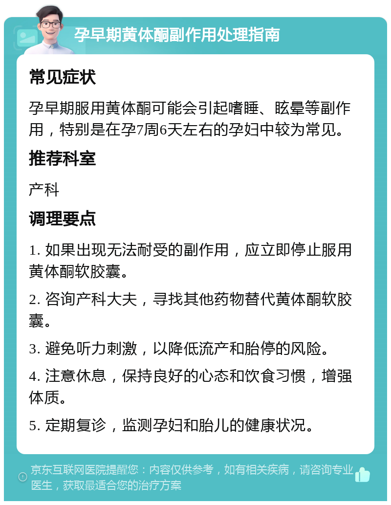 孕早期黄体酮副作用处理指南 常见症状 孕早期服用黄体酮可能会引起嗜睡、眩晕等副作用，特别是在孕7周6天左右的孕妇中较为常见。 推荐科室 产科 调理要点 1. 如果出现无法耐受的副作用，应立即停止服用黄体酮软胶囊。 2. 咨询产科大夫，寻找其他药物替代黄体酮软胶囊。 3. 避免听力刺激，以降低流产和胎停的风险。 4. 注意休息，保持良好的心态和饮食习惯，增强体质。 5. 定期复诊，监测孕妇和胎儿的健康状况。