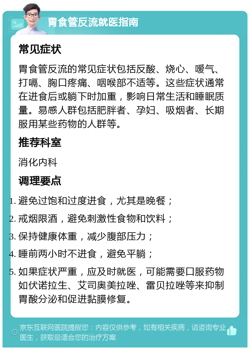 胃食管反流就医指南 常见症状 胃食管反流的常见症状包括反酸、烧心、嗳气、打嗝、胸口疼痛、咽喉部不适等。这些症状通常在进食后或躺下时加重，影响日常生活和睡眠质量。易感人群包括肥胖者、孕妇、吸烟者、长期服用某些药物的人群等。 推荐科室 消化内科 调理要点 避免过饱和过度进食，尤其是晚餐； 戒烟限酒，避免刺激性食物和饮料； 保持健康体重，减少腹部压力； 睡前两小时不进食，避免平躺； 如果症状严重，应及时就医，可能需要口服药物如伏诺拉生、艾司奥美拉唑、雷贝拉唑等来抑制胃酸分泌和促进黏膜修复。