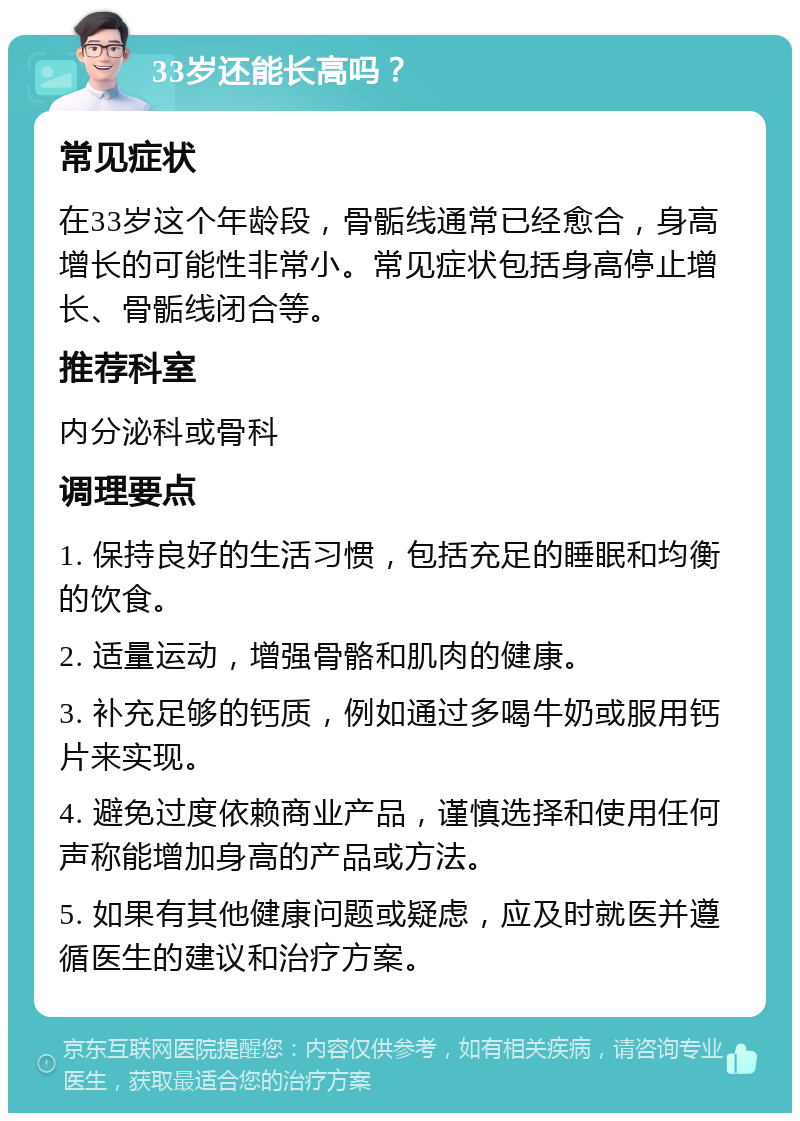 33岁还能长高吗？ 常见症状 在33岁这个年龄段，骨骺线通常已经愈合，身高增长的可能性非常小。常见症状包括身高停止增长、骨骺线闭合等。 推荐科室 内分泌科或骨科 调理要点 1. 保持良好的生活习惯，包括充足的睡眠和均衡的饮食。 2. 适量运动，增强骨骼和肌肉的健康。 3. 补充足够的钙质，例如通过多喝牛奶或服用钙片来实现。 4. 避免过度依赖商业产品，谨慎选择和使用任何声称能增加身高的产品或方法。 5. 如果有其他健康问题或疑虑，应及时就医并遵循医生的建议和治疗方案。