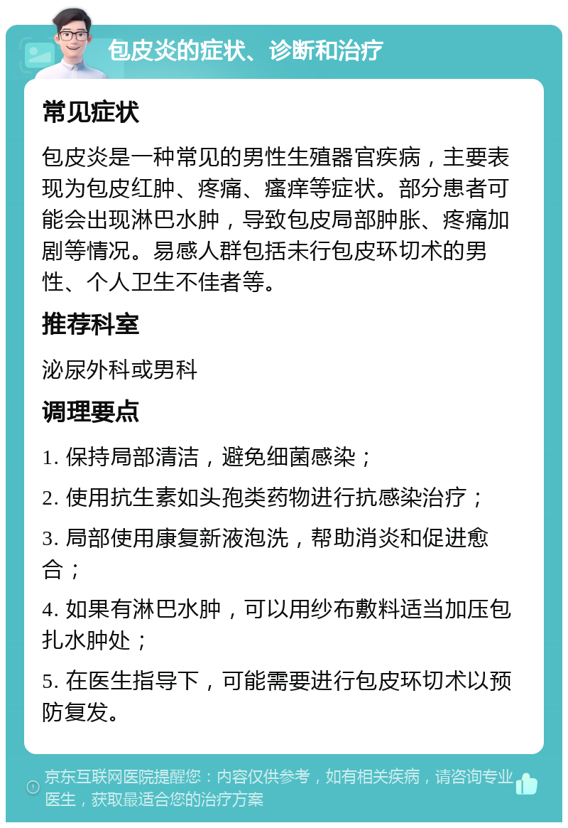 包皮炎的症状、诊断和治疗 常见症状 包皮炎是一种常见的男性生殖器官疾病，主要表现为包皮红肿、疼痛、瘙痒等症状。部分患者可能会出现淋巴水肿，导致包皮局部肿胀、疼痛加剧等情况。易感人群包括未行包皮环切术的男性、个人卫生不佳者等。 推荐科室 泌尿外科或男科 调理要点 1. 保持局部清洁，避免细菌感染； 2. 使用抗生素如头孢类药物进行抗感染治疗； 3. 局部使用康复新液泡洗，帮助消炎和促进愈合； 4. 如果有淋巴水肿，可以用纱布敷料适当加压包扎水肿处； 5. 在医生指导下，可能需要进行包皮环切术以预防复发。