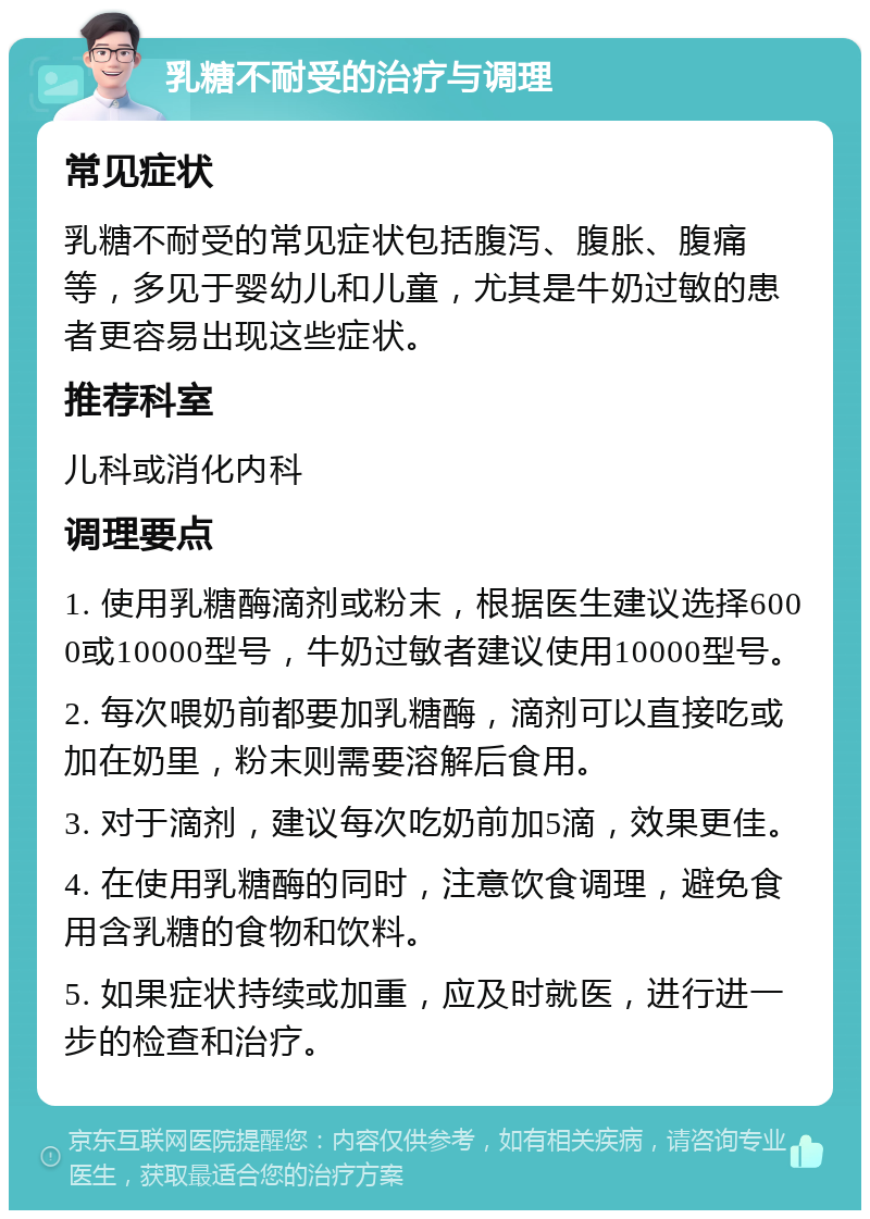 乳糖不耐受的治疗与调理 常见症状 乳糖不耐受的常见症状包括腹泻、腹胀、腹痛等，多见于婴幼儿和儿童，尤其是牛奶过敏的患者更容易出现这些症状。 推荐科室 儿科或消化内科 调理要点 1. 使用乳糖酶滴剂或粉末，根据医生建议选择6000或10000型号，牛奶过敏者建议使用10000型号。 2. 每次喂奶前都要加乳糖酶，滴剂可以直接吃或加在奶里，粉末则需要溶解后食用。 3. 对于滴剂，建议每次吃奶前加5滴，效果更佳。 4. 在使用乳糖酶的同时，注意饮食调理，避免食用含乳糖的食物和饮料。 5. 如果症状持续或加重，应及时就医，进行进一步的检查和治疗。