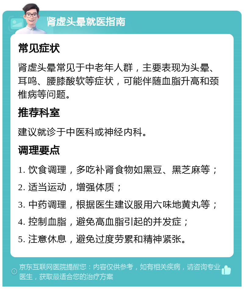 肾虚头晕就医指南 常见症状 肾虚头晕常见于中老年人群，主要表现为头晕、耳鸣、腰膝酸软等症状，可能伴随血脂升高和颈椎病等问题。 推荐科室 建议就诊于中医科或神经内科。 调理要点 1. 饮食调理，多吃补肾食物如黑豆、黑芝麻等； 2. 适当运动，增强体质； 3. 中药调理，根据医生建议服用六味地黄丸等； 4. 控制血脂，避免高血脂引起的并发症； 5. 注意休息，避免过度劳累和精神紧张。