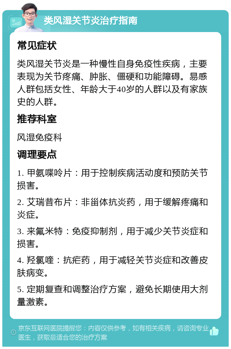 类风湿关节炎治疗指南 常见症状 类风湿关节炎是一种慢性自身免疫性疾病，主要表现为关节疼痛、肿胀、僵硬和功能障碍。易感人群包括女性、年龄大于40岁的人群以及有家族史的人群。 推荐科室 风湿免疫科 调理要点 1. 甲氨喋呤片：用于控制疾病活动度和预防关节损害。 2. 艾瑞昔布片：非甾体抗炎药，用于缓解疼痛和炎症。 3. 来氟米特：免疫抑制剂，用于减少关节炎症和损害。 4. 羟氯喹：抗疟药，用于减轻关节炎症和改善皮肤病变。 5. 定期复查和调整治疗方案，避免长期使用大剂量激素。