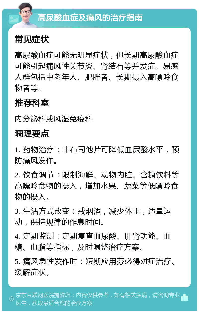 高尿酸血症及痛风的治疗指南 常见症状 高尿酸血症可能无明显症状，但长期高尿酸血症可能引起痛风性关节炎、肾结石等并发症。易感人群包括中老年人、肥胖者、长期摄入高嘌呤食物者等。 推荐科室 内分泌科或风湿免疫科 调理要点 1. 药物治疗：非布司他片可降低血尿酸水平，预防痛风发作。 2. 饮食调节：限制海鲜、动物内脏、含糖饮料等高嘌呤食物的摄入，增加水果、蔬菜等低嘌呤食物的摄入。 3. 生活方式改变：戒烟酒，减少体重，适量运动，保持规律的作息时间。 4. 定期监测：定期复查血尿酸、肝肾功能、血糖、血脂等指标，及时调整治疗方案。 5. 痛风急性发作时：短期应用芬必得对症治疗、缓解症状。