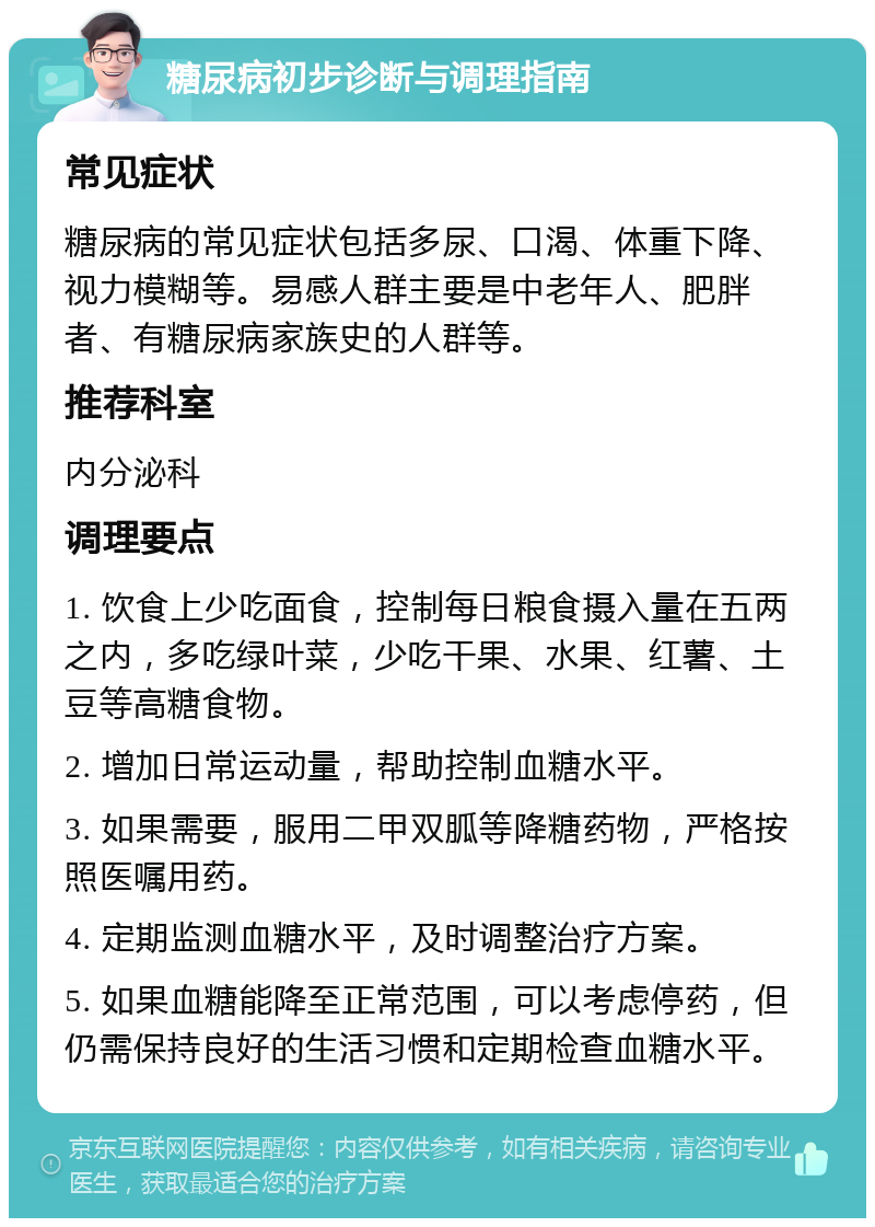 糖尿病初步诊断与调理指南 常见症状 糖尿病的常见症状包括多尿、口渴、体重下降、视力模糊等。易感人群主要是中老年人、肥胖者、有糖尿病家族史的人群等。 推荐科室 内分泌科 调理要点 1. 饮食上少吃面食，控制每日粮食摄入量在五两之内，多吃绿叶菜，少吃干果、水果、红薯、土豆等高糖食物。 2. 增加日常运动量，帮助控制血糖水平。 3. 如果需要，服用二甲双胍等降糖药物，严格按照医嘱用药。 4. 定期监测血糖水平，及时调整治疗方案。 5. 如果血糖能降至正常范围，可以考虑停药，但仍需保持良好的生活习惯和定期检查血糖水平。