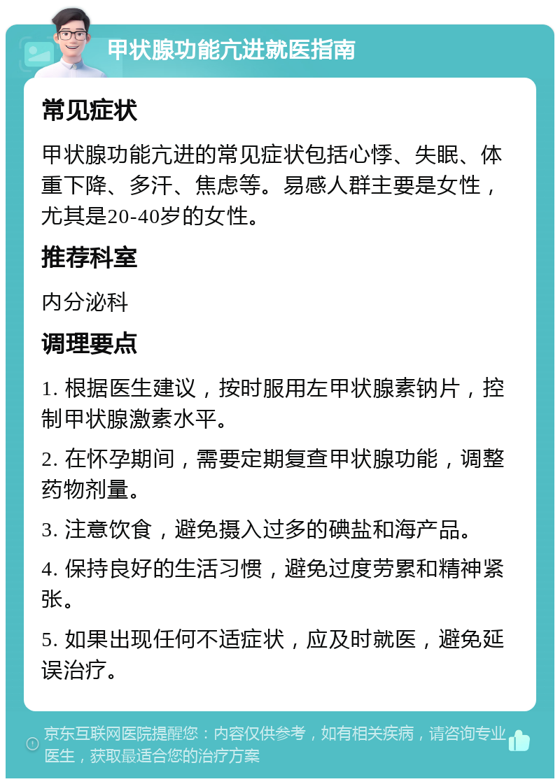 甲状腺功能亢进就医指南 常见症状 甲状腺功能亢进的常见症状包括心悸、失眠、体重下降、多汗、焦虑等。易感人群主要是女性，尤其是20-40岁的女性。 推荐科室 内分泌科 调理要点 1. 根据医生建议，按时服用左甲状腺素钠片，控制甲状腺激素水平。 2. 在怀孕期间，需要定期复查甲状腺功能，调整药物剂量。 3. 注意饮食，避免摄入过多的碘盐和海产品。 4. 保持良好的生活习惯，避免过度劳累和精神紧张。 5. 如果出现任何不适症状，应及时就医，避免延误治疗。