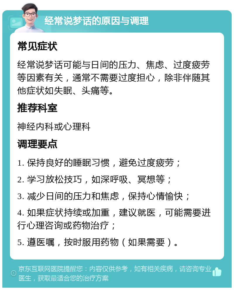 经常说梦话的原因与调理 常见症状 经常说梦话可能与日间的压力、焦虑、过度疲劳等因素有关，通常不需要过度担心，除非伴随其他症状如失眠、头痛等。 推荐科室 神经内科或心理科 调理要点 1. 保持良好的睡眠习惯，避免过度疲劳； 2. 学习放松技巧，如深呼吸、冥想等； 3. 减少日间的压力和焦虑，保持心情愉快； 4. 如果症状持续或加重，建议就医，可能需要进行心理咨询或药物治疗； 5. 遵医嘱，按时服用药物（如果需要）。