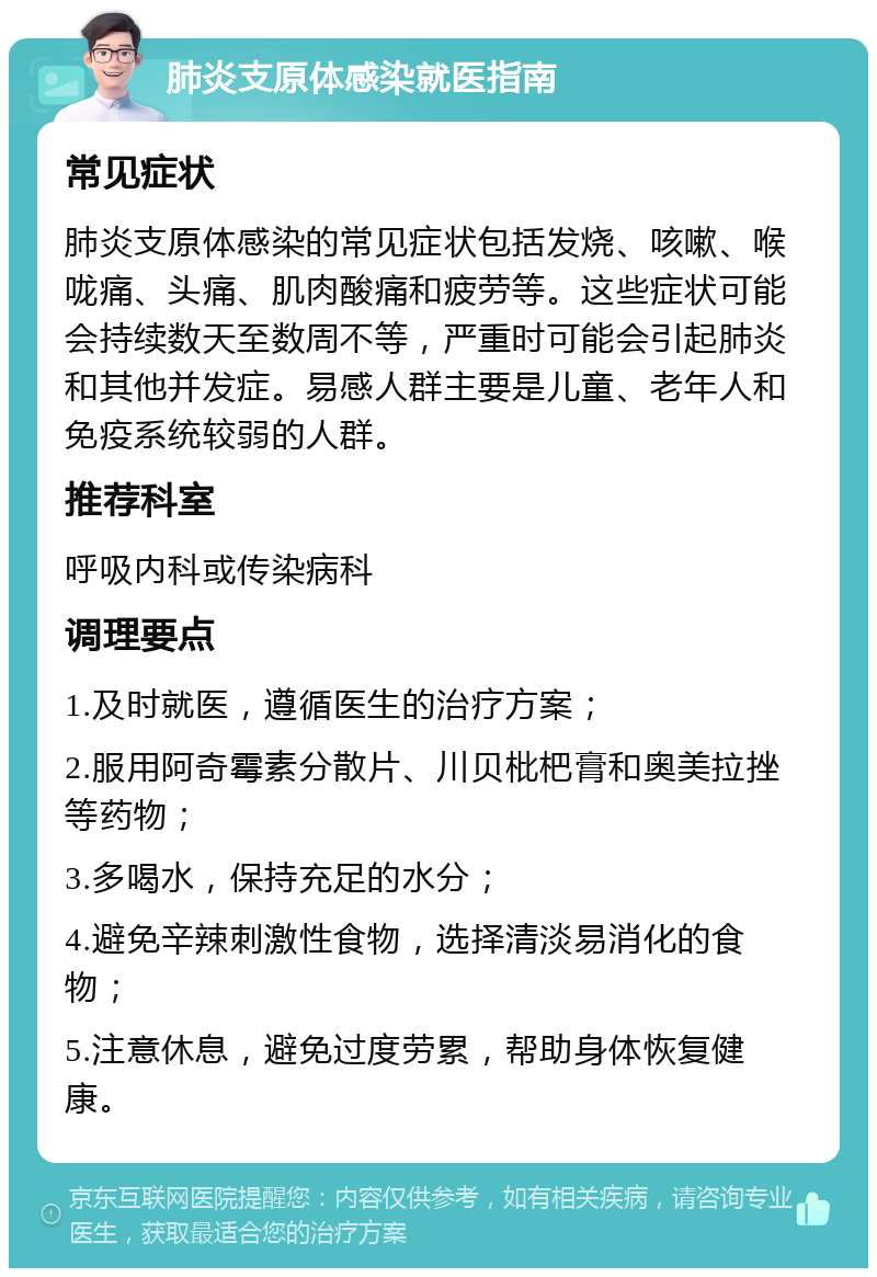 肺炎支原体感染就医指南 常见症状 肺炎支原体感染的常见症状包括发烧、咳嗽、喉咙痛、头痛、肌肉酸痛和疲劳等。这些症状可能会持续数天至数周不等，严重时可能会引起肺炎和其他并发症。易感人群主要是儿童、老年人和免疫系统较弱的人群。 推荐科室 呼吸内科或传染病科 调理要点 1.及时就医，遵循医生的治疗方案； 2.服用阿奇霉素分散片、川贝枇杷膏和奥美拉挫等药物； 3.多喝水，保持充足的水分； 4.避免辛辣刺激性食物，选择清淡易消化的食物； 5.注意休息，避免过度劳累，帮助身体恢复健康。