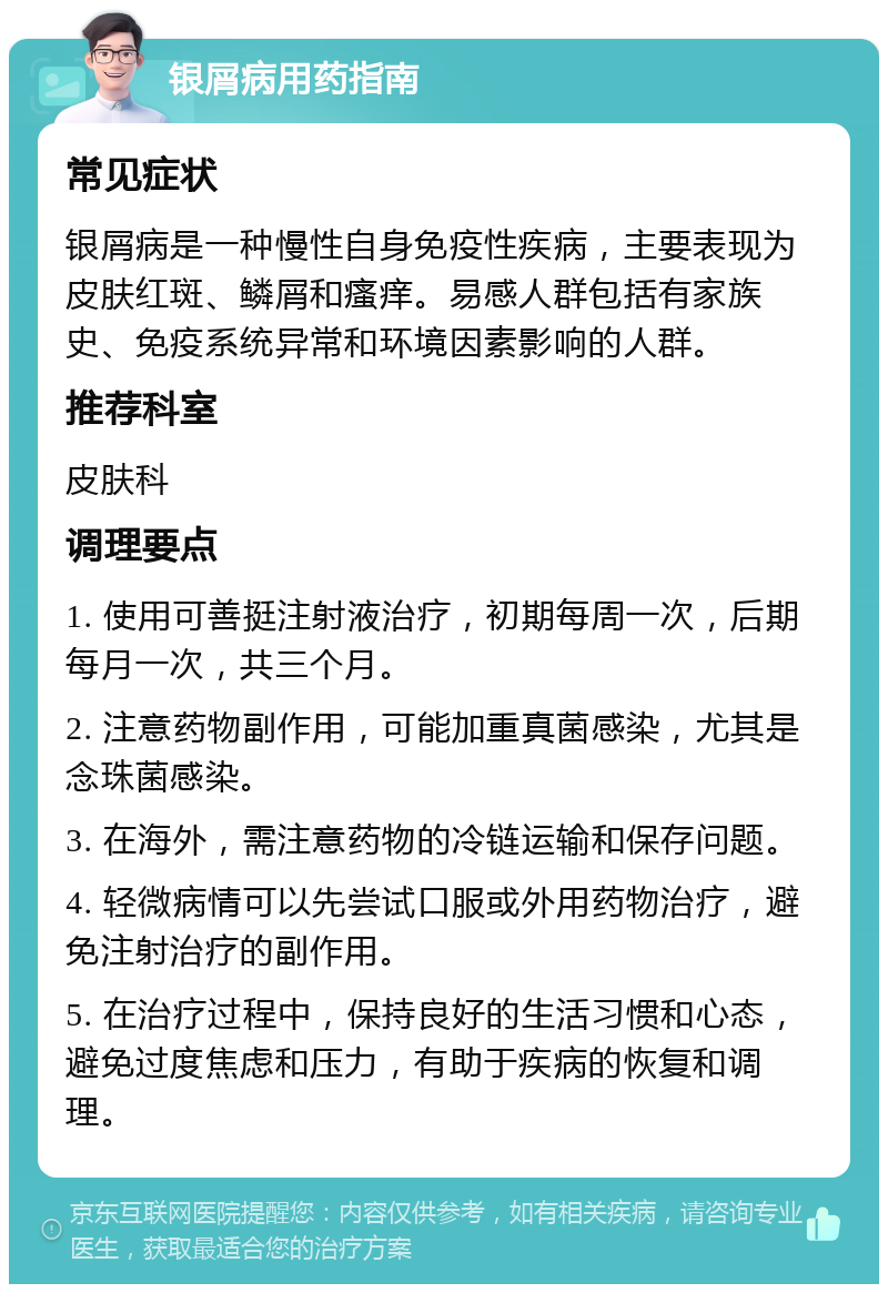 银屑病用药指南 常见症状 银屑病是一种慢性自身免疫性疾病，主要表现为皮肤红斑、鳞屑和瘙痒。易感人群包括有家族史、免疫系统异常和环境因素影响的人群。 推荐科室 皮肤科 调理要点 1. 使用可善挺注射液治疗，初期每周一次，后期每月一次，共三个月。 2. 注意药物副作用，可能加重真菌感染，尤其是念珠菌感染。 3. 在海外，需注意药物的冷链运输和保存问题。 4. 轻微病情可以先尝试口服或外用药物治疗，避免注射治疗的副作用。 5. 在治疗过程中，保持良好的生活习惯和心态，避免过度焦虑和压力，有助于疾病的恢复和调理。