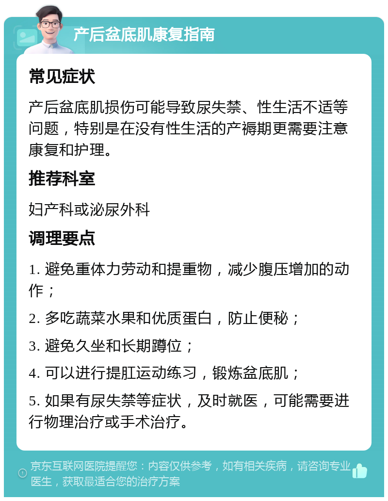 产后盆底肌康复指南 常见症状 产后盆底肌损伤可能导致尿失禁、性生活不适等问题，特别是在没有性生活的产褥期更需要注意康复和护理。 推荐科室 妇产科或泌尿外科 调理要点 1. 避免重体力劳动和提重物，减少腹压增加的动作； 2. 多吃蔬菜水果和优质蛋白，防止便秘； 3. 避免久坐和长期蹲位； 4. 可以进行提肛运动练习，锻炼盆底肌； 5. 如果有尿失禁等症状，及时就医，可能需要进行物理治疗或手术治疗。