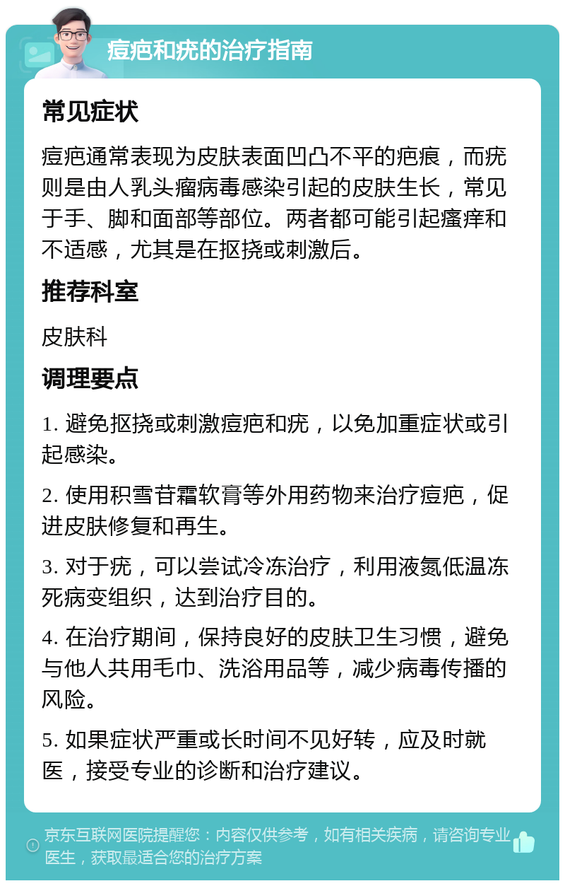 痘疤和疣的治疗指南 常见症状 痘疤通常表现为皮肤表面凹凸不平的疤痕，而疣则是由人乳头瘤病毒感染引起的皮肤生长，常见于手、脚和面部等部位。两者都可能引起瘙痒和不适感，尤其是在抠挠或刺激后。 推荐科室 皮肤科 调理要点 1. 避免抠挠或刺激痘疤和疣，以免加重症状或引起感染。 2. 使用积雪苷霜软膏等外用药物来治疗痘疤，促进皮肤修复和再生。 3. 对于疣，可以尝试冷冻治疗，利用液氮低温冻死病变组织，达到治疗目的。 4. 在治疗期间，保持良好的皮肤卫生习惯，避免与他人共用毛巾、洗浴用品等，减少病毒传播的风险。 5. 如果症状严重或长时间不见好转，应及时就医，接受专业的诊断和治疗建议。