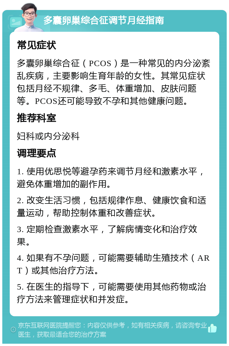 多囊卵巢综合征调节月经指南 常见症状 多囊卵巢综合征（PCOS）是一种常见的内分泌紊乱疾病，主要影响生育年龄的女性。其常见症状包括月经不规律、多毛、体重增加、皮肤问题等。PCOS还可能导致不孕和其他健康问题。 推荐科室 妇科或内分泌科 调理要点 1. 使用优思悦等避孕药来调节月经和激素水平，避免体重增加的副作用。 2. 改变生活习惯，包括规律作息、健康饮食和适量运动，帮助控制体重和改善症状。 3. 定期检查激素水平，了解病情变化和治疗效果。 4. 如果有不孕问题，可能需要辅助生殖技术（ART）或其他治疗方法。 5. 在医生的指导下，可能需要使用其他药物或治疗方法来管理症状和并发症。