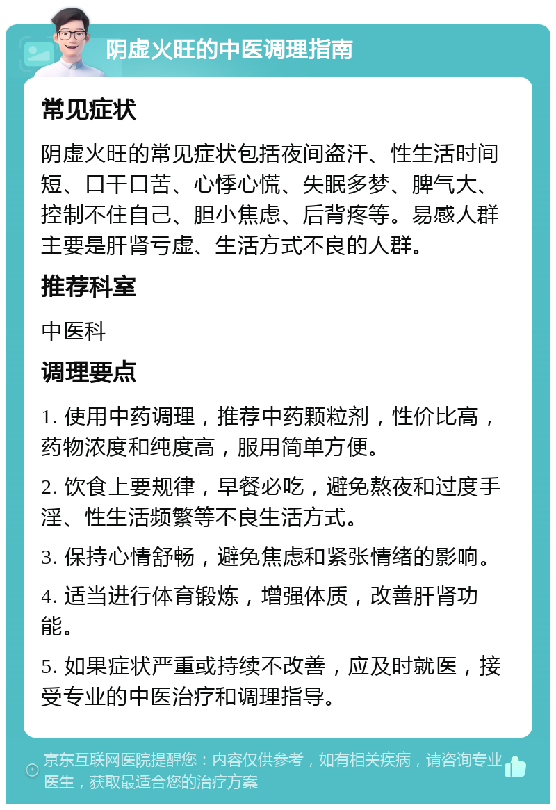 阴虚火旺的中医调理指南 常见症状 阴虚火旺的常见症状包括夜间盗汗、性生活时间短、口干口苦、心悸心慌、失眠多梦、脾气大、控制不住自己、胆小焦虑、后背疼等。易感人群主要是肝肾亏虚、生活方式不良的人群。 推荐科室 中医科 调理要点 1. 使用中药调理，推荐中药颗粒剂，性价比高，药物浓度和纯度高，服用简单方便。 2. 饮食上要规律，早餐必吃，避免熬夜和过度手淫、性生活频繁等不良生活方式。 3. 保持心情舒畅，避免焦虑和紧张情绪的影响。 4. 适当进行体育锻炼，增强体质，改善肝肾功能。 5. 如果症状严重或持续不改善，应及时就医，接受专业的中医治疗和调理指导。