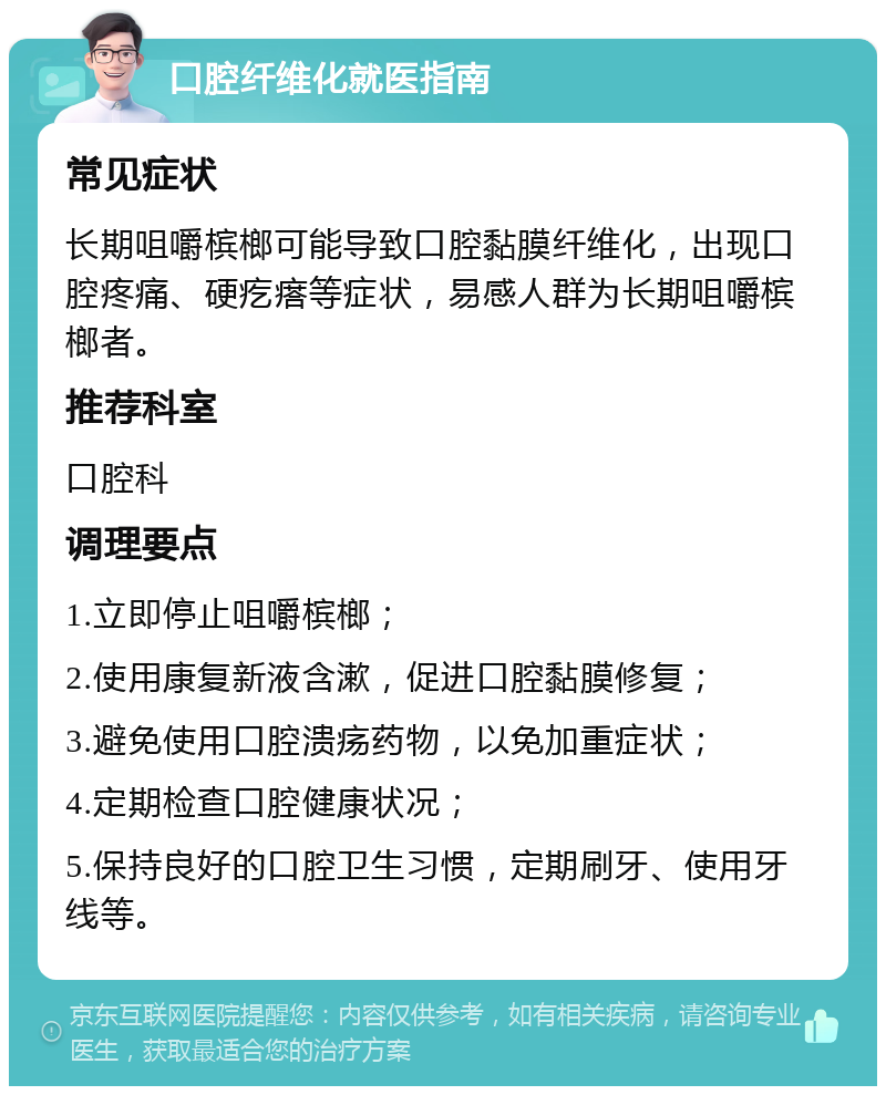 口腔纤维化就医指南 常见症状 长期咀嚼槟榔可能导致口腔黏膜纤维化，出现口腔疼痛、硬疙瘩等症状，易感人群为长期咀嚼槟榔者。 推荐科室 口腔科 调理要点 1.立即停止咀嚼槟榔； 2.使用康复新液含漱，促进口腔黏膜修复； 3.避免使用口腔溃疡药物，以免加重症状； 4.定期检查口腔健康状况； 5.保持良好的口腔卫生习惯，定期刷牙、使用牙线等。