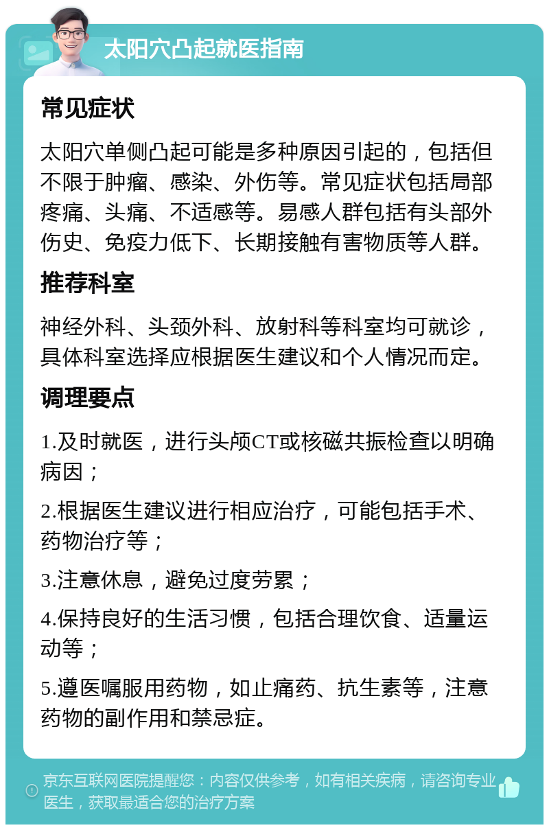 太阳穴凸起就医指南 常见症状 太阳穴单侧凸起可能是多种原因引起的，包括但不限于肿瘤、感染、外伤等。常见症状包括局部疼痛、头痛、不适感等。易感人群包括有头部外伤史、免疫力低下、长期接触有害物质等人群。 推荐科室 神经外科、头颈外科、放射科等科室均可就诊，具体科室选择应根据医生建议和个人情况而定。 调理要点 1.及时就医，进行头颅CT或核磁共振检查以明确病因； 2.根据医生建议进行相应治疗，可能包括手术、药物治疗等； 3.注意休息，避免过度劳累； 4.保持良好的生活习惯，包括合理饮食、适量运动等； 5.遵医嘱服用药物，如止痛药、抗生素等，注意药物的副作用和禁忌症。