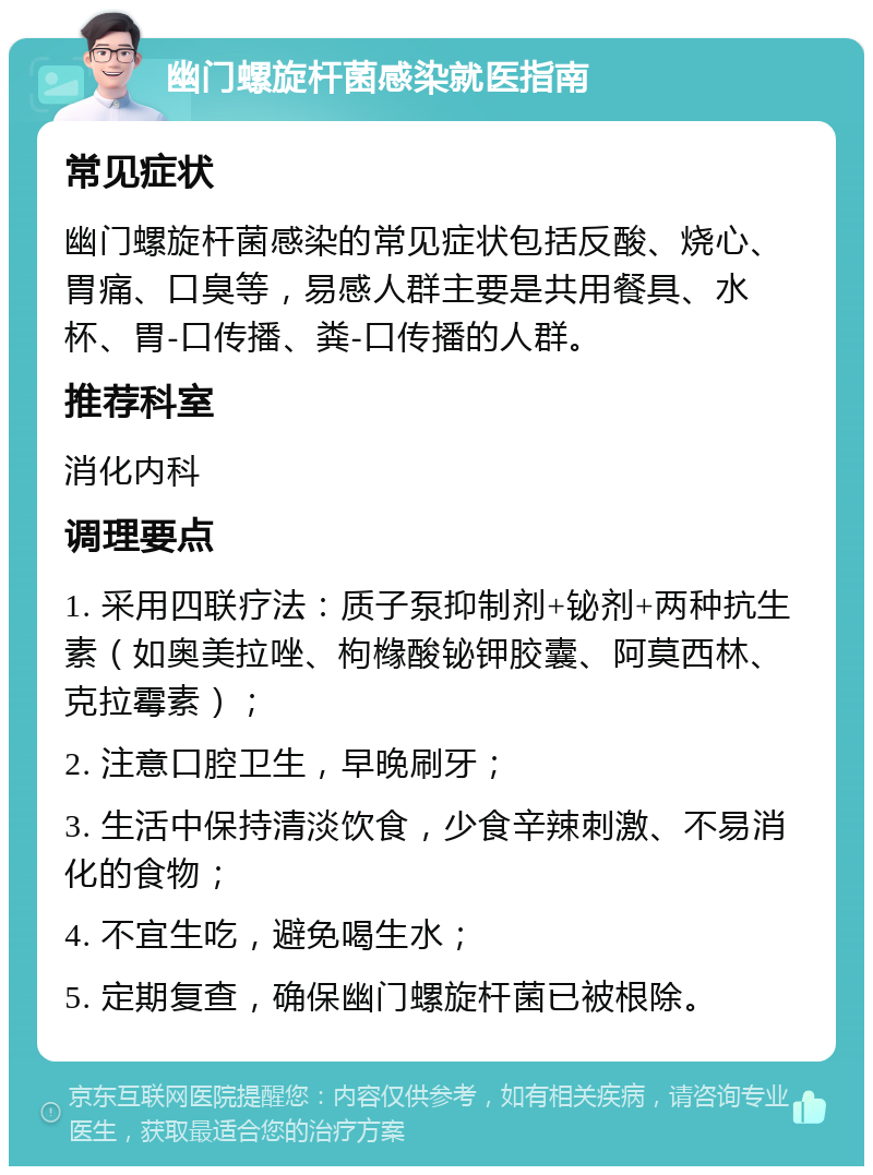 幽门螺旋杆菌感染就医指南 常见症状 幽门螺旋杆菌感染的常见症状包括反酸、烧心、胃痛、口臭等，易感人群主要是共用餐具、水杯、胃-口传播、粪-口传播的人群。 推荐科室 消化内科 调理要点 1. 采用四联疗法：质子泵抑制剂+铋剂+两种抗生素（如奥美拉唑、枸橼酸铋钾胶囊、阿莫西林、克拉霉素）； 2. 注意口腔卫生，早晚刷牙； 3. 生活中保持清淡饮食，少食辛辣刺激、不易消化的食物； 4. 不宜生吃，避免喝生水； 5. 定期复查，确保幽门螺旋杆菌已被根除。