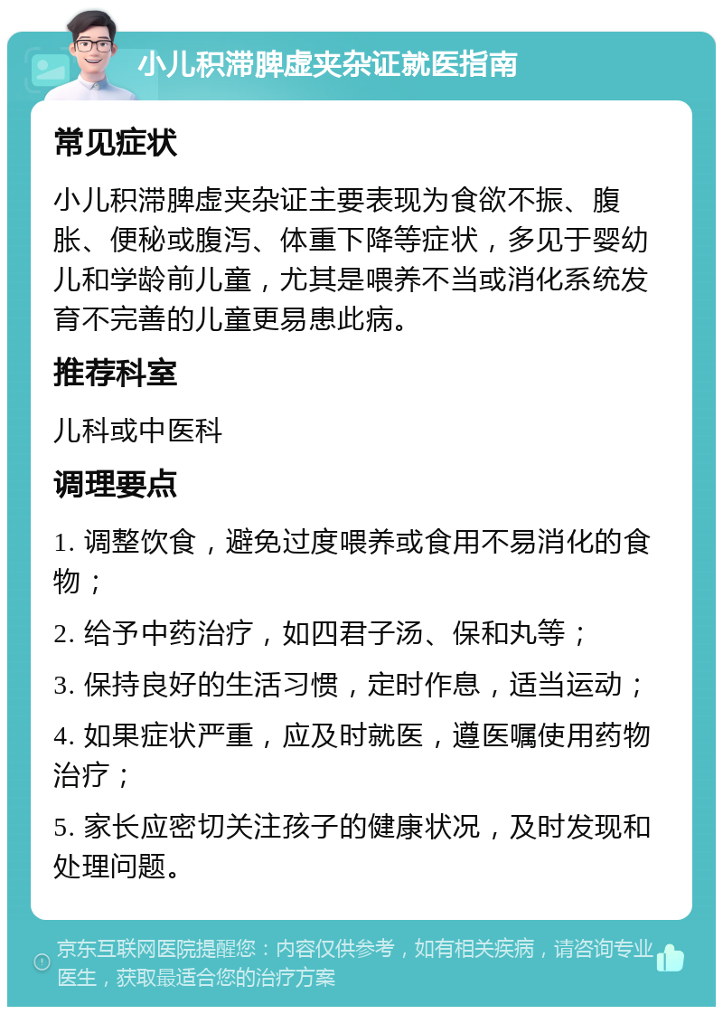 小儿积滞脾虚夹杂证就医指南 常见症状 小儿积滞脾虚夹杂证主要表现为食欲不振、腹胀、便秘或腹泻、体重下降等症状，多见于婴幼儿和学龄前儿童，尤其是喂养不当或消化系统发育不完善的儿童更易患此病。 推荐科室 儿科或中医科 调理要点 1. 调整饮食，避免过度喂养或食用不易消化的食物； 2. 给予中药治疗，如四君子汤、保和丸等； 3. 保持良好的生活习惯，定时作息，适当运动； 4. 如果症状严重，应及时就医，遵医嘱使用药物治疗； 5. 家长应密切关注孩子的健康状况，及时发现和处理问题。