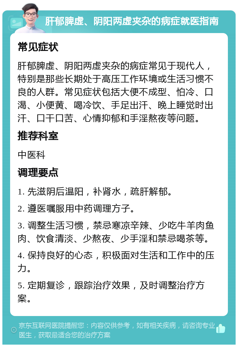 肝郁脾虚、阴阳两虚夹杂的病症就医指南 常见症状 肝郁脾虚、阴阳两虚夹杂的病症常见于现代人，特别是那些长期处于高压工作环境或生活习惯不良的人群。常见症状包括大便不成型、怕冷、口渴、小便黄、喝冷饮、手足出汗、晚上睡觉时出汗、口干口苦、心情抑郁和手淫熬夜等问题。 推荐科室 中医科 调理要点 1. 先滋阴后温阳，补肾水，疏肝解郁。 2. 遵医嘱服用中药调理方子。 3. 调整生活习惯，禁忌寒凉辛辣、少吃牛羊肉鱼肉、饮食清淡、少熬夜、少手淫和禁忌喝茶等。 4. 保持良好的心态，积极面对生活和工作中的压力。 5. 定期复诊，跟踪治疗效果，及时调整治疗方案。