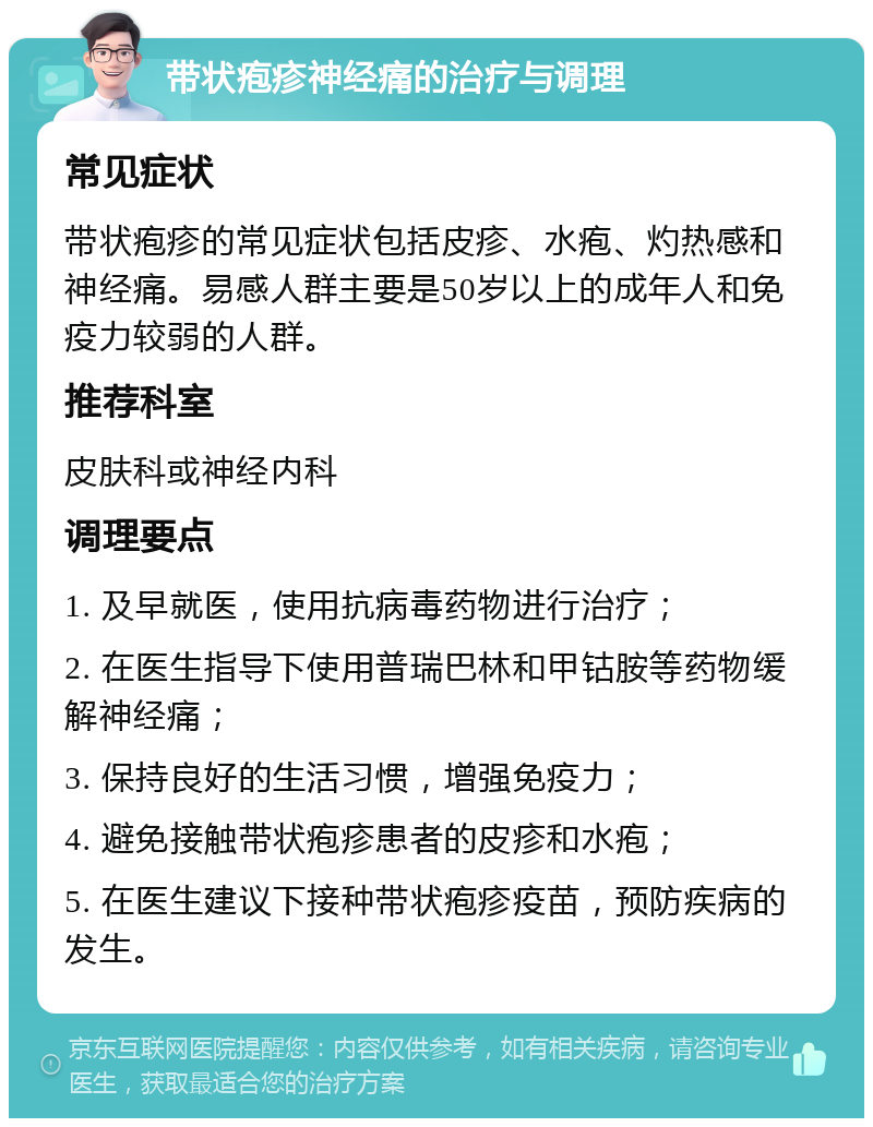 带状疱疹神经痛的治疗与调理 常见症状 带状疱疹的常见症状包括皮疹、水疱、灼热感和神经痛。易感人群主要是50岁以上的成年人和免疫力较弱的人群。 推荐科室 皮肤科或神经内科 调理要点 1. 及早就医，使用抗病毒药物进行治疗； 2. 在医生指导下使用普瑞巴林和甲钴胺等药物缓解神经痛； 3. 保持良好的生活习惯，增强免疫力； 4. 避免接触带状疱疹患者的皮疹和水疱； 5. 在医生建议下接种带状疱疹疫苗，预防疾病的发生。