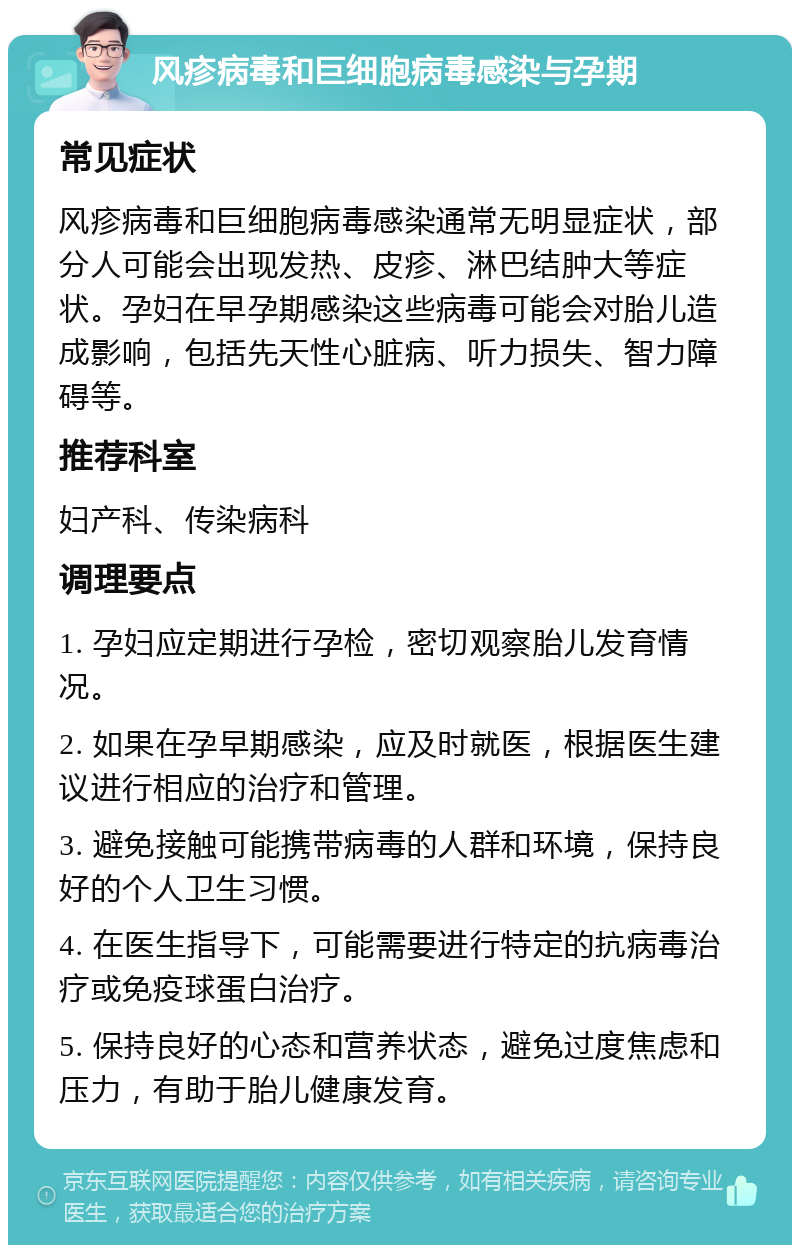 风疹病毒和巨细胞病毒感染与孕期 常见症状 风疹病毒和巨细胞病毒感染通常无明显症状，部分人可能会出现发热、皮疹、淋巴结肿大等症状。孕妇在早孕期感染这些病毒可能会对胎儿造成影响，包括先天性心脏病、听力损失、智力障碍等。 推荐科室 妇产科、传染病科 调理要点 1. 孕妇应定期进行孕检，密切观察胎儿发育情况。 2. 如果在孕早期感染，应及时就医，根据医生建议进行相应的治疗和管理。 3. 避免接触可能携带病毒的人群和环境，保持良好的个人卫生习惯。 4. 在医生指导下，可能需要进行特定的抗病毒治疗或免疫球蛋白治疗。 5. 保持良好的心态和营养状态，避免过度焦虑和压力，有助于胎儿健康发育。