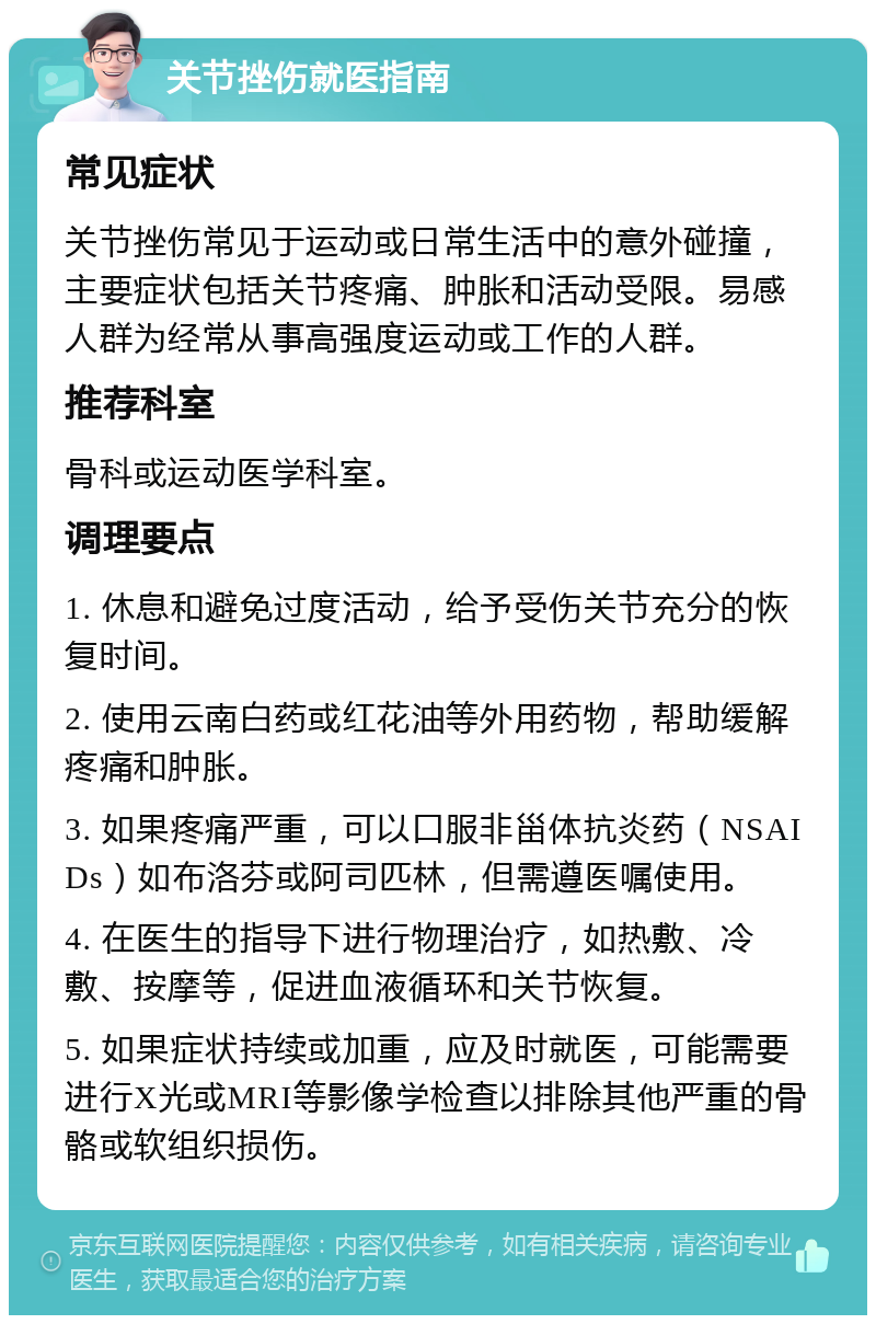 关节挫伤就医指南 常见症状 关节挫伤常见于运动或日常生活中的意外碰撞，主要症状包括关节疼痛、肿胀和活动受限。易感人群为经常从事高强度运动或工作的人群。 推荐科室 骨科或运动医学科室。 调理要点 1. 休息和避免过度活动，给予受伤关节充分的恢复时间。 2. 使用云南白药或红花油等外用药物，帮助缓解疼痛和肿胀。 3. 如果疼痛严重，可以口服非甾体抗炎药（NSAIDs）如布洛芬或阿司匹林，但需遵医嘱使用。 4. 在医生的指导下进行物理治疗，如热敷、冷敷、按摩等，促进血液循环和关节恢复。 5. 如果症状持续或加重，应及时就医，可能需要进行X光或MRI等影像学检查以排除其他严重的骨骼或软组织损伤。