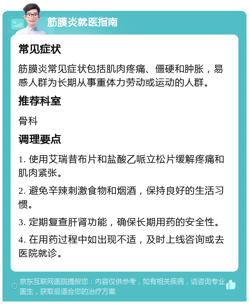 筋膜炎就医指南 常见症状 筋膜炎常见症状包括肌肉疼痛、僵硬和肿胀，易感人群为长期从事重体力劳动或运动的人群。 推荐科室 骨科 调理要点 1. 使用艾瑞昔布片和盐酸乙哌立松片缓解疼痛和肌肉紧张。 2. 避免辛辣刺激食物和烟酒，保持良好的生活习惯。 3. 定期复查肝肾功能，确保长期用药的安全性。 4. 在用药过程中如出现不适，及时上线咨询或去医院就诊。