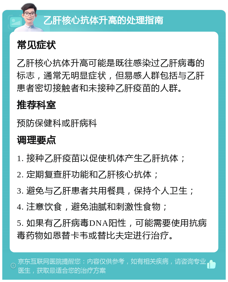 乙肝核心抗体升高的处理指南 常见症状 乙肝核心抗体升高可能是既往感染过乙肝病毒的标志，通常无明显症状，但易感人群包括与乙肝患者密切接触者和未接种乙肝疫苗的人群。 推荐科室 预防保健科或肝病科 调理要点 1. 接种乙肝疫苗以促使机体产生乙肝抗体； 2. 定期复查肝功能和乙肝核心抗体； 3. 避免与乙肝患者共用餐具，保持个人卫生； 4. 注意饮食，避免油腻和刺激性食物； 5. 如果有乙肝病毒DNA阳性，可能需要使用抗病毒药物如恩替卡韦或替比夫定进行治疗。