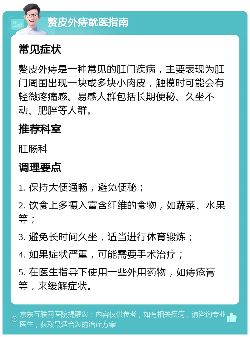 赘皮外痔就医指南 常见症状 赘皮外痔是一种常见的肛门疾病，主要表现为肛门周围出现一块或多块小肉皮，触摸时可能会有轻微疼痛感。易感人群包括长期便秘、久坐不动、肥胖等人群。 推荐科室 肛肠科 调理要点 1. 保持大便通畅，避免便秘； 2. 饮食上多摄入富含纤维的食物，如蔬菜、水果等； 3. 避免长时间久坐，适当进行体育锻炼； 4. 如果症状严重，可能需要手术治疗； 5. 在医生指导下使用一些外用药物，如痔疮膏等，来缓解症状。