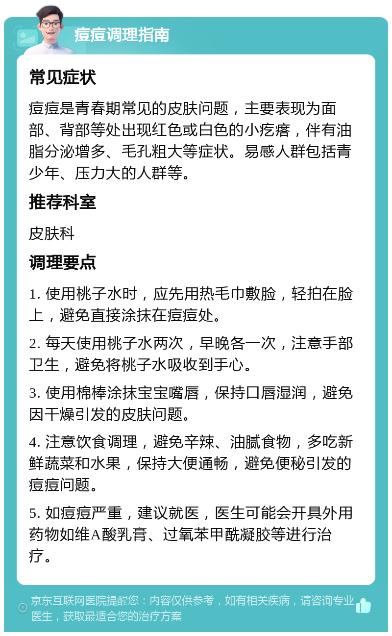 痘痘调理指南 常见症状 痘痘是青春期常见的皮肤问题，主要表现为面部、背部等处出现红色或白色的小疙瘩，伴有油脂分泌增多、毛孔粗大等症状。易感人群包括青少年、压力大的人群等。 推荐科室 皮肤科 调理要点 1. 使用桃子水时，应先用热毛巾敷脸，轻拍在脸上，避免直接涂抹在痘痘处。 2. 每天使用桃子水两次，早晚各一次，注意手部卫生，避免将桃子水吸收到手心。 3. 使用棉棒涂抹宝宝嘴唇，保持口唇湿润，避免因干燥引发的皮肤问题。 4. 注意饮食调理，避免辛辣、油腻食物，多吃新鲜蔬菜和水果，保持大便通畅，避免便秘引发的痘痘问题。 5. 如痘痘严重，建议就医，医生可能会开具外用药物如维A酸乳膏、过氧苯甲酰凝胶等进行治疗。