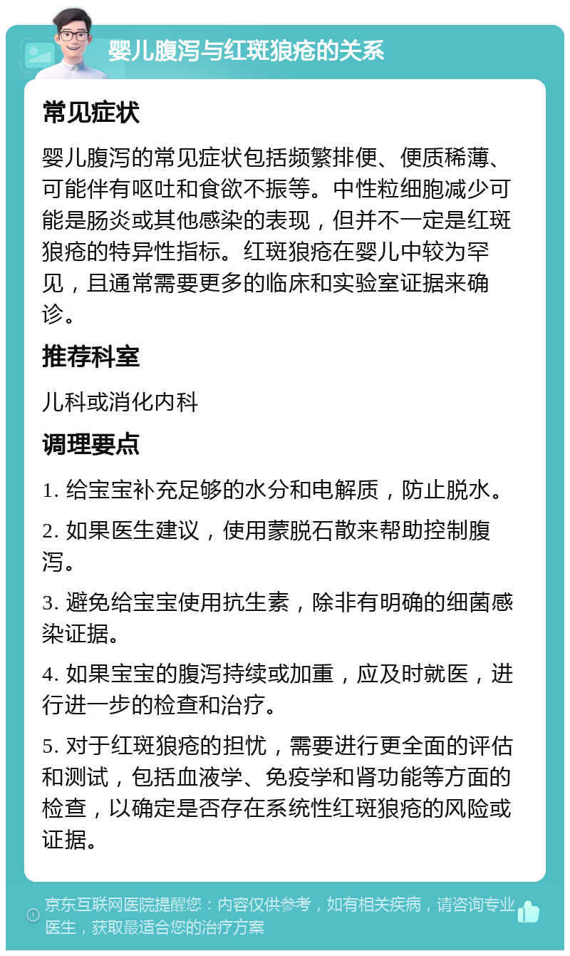 婴儿腹泻与红斑狼疮的关系 常见症状 婴儿腹泻的常见症状包括频繁排便、便质稀薄、可能伴有呕吐和食欲不振等。中性粒细胞减少可能是肠炎或其他感染的表现，但并不一定是红斑狼疮的特异性指标。红斑狼疮在婴儿中较为罕见，且通常需要更多的临床和实验室证据来确诊。 推荐科室 儿科或消化内科 调理要点 1. 给宝宝补充足够的水分和电解质，防止脱水。 2. 如果医生建议，使用蒙脱石散来帮助控制腹泻。 3. 避免给宝宝使用抗生素，除非有明确的细菌感染证据。 4. 如果宝宝的腹泻持续或加重，应及时就医，进行进一步的检查和治疗。 5. 对于红斑狼疮的担忧，需要进行更全面的评估和测试，包括血液学、免疫学和肾功能等方面的检查，以确定是否存在系统性红斑狼疮的风险或证据。