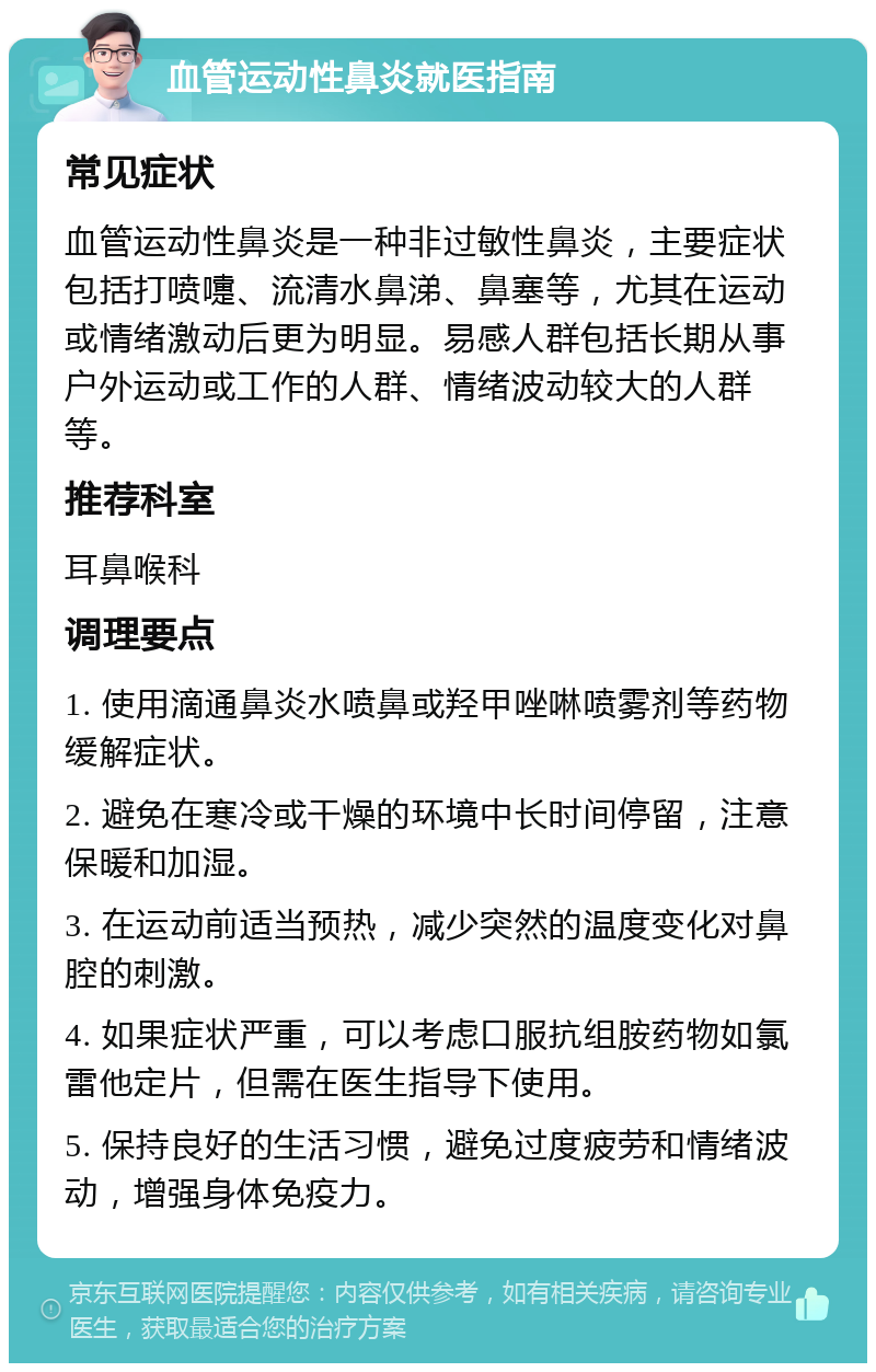 血管运动性鼻炎就医指南 常见症状 血管运动性鼻炎是一种非过敏性鼻炎，主要症状包括打喷嚏、流清水鼻涕、鼻塞等，尤其在运动或情绪激动后更为明显。易感人群包括长期从事户外运动或工作的人群、情绪波动较大的人群等。 推荐科室 耳鼻喉科 调理要点 1. 使用滴通鼻炎水喷鼻或羟甲唑啉喷雾剂等药物缓解症状。 2. 避免在寒冷或干燥的环境中长时间停留，注意保暖和加湿。 3. 在运动前适当预热，减少突然的温度变化对鼻腔的刺激。 4. 如果症状严重，可以考虑口服抗组胺药物如氯雷他定片，但需在医生指导下使用。 5. 保持良好的生活习惯，避免过度疲劳和情绪波动，增强身体免疫力。