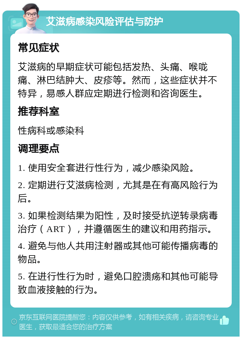 艾滋病感染风险评估与防护 常见症状 艾滋病的早期症状可能包括发热、头痛、喉咙痛、淋巴结肿大、皮疹等。然而，这些症状并不特异，易感人群应定期进行检测和咨询医生。 推荐科室 性病科或感染科 调理要点 1. 使用安全套进行性行为，减少感染风险。 2. 定期进行艾滋病检测，尤其是在有高风险行为后。 3. 如果检测结果为阳性，及时接受抗逆转录病毒治疗（ART），并遵循医生的建议和用药指示。 4. 避免与他人共用注射器或其他可能传播病毒的物品。 5. 在进行性行为时，避免口腔溃疡和其他可能导致血液接触的行为。