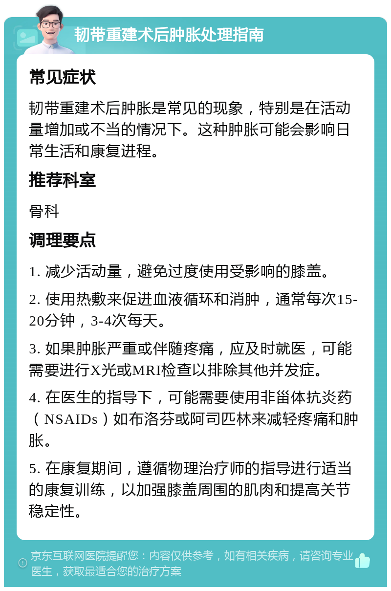 韧带重建术后肿胀处理指南 常见症状 韧带重建术后肿胀是常见的现象，特别是在活动量增加或不当的情况下。这种肿胀可能会影响日常生活和康复进程。 推荐科室 骨科 调理要点 1. 减少活动量，避免过度使用受影响的膝盖。 2. 使用热敷来促进血液循环和消肿，通常每次15-20分钟，3-4次每天。 3. 如果肿胀严重或伴随疼痛，应及时就医，可能需要进行X光或MRI检查以排除其他并发症。 4. 在医生的指导下，可能需要使用非甾体抗炎药（NSAIDs）如布洛芬或阿司匹林来减轻疼痛和肿胀。 5. 在康复期间，遵循物理治疗师的指导进行适当的康复训练，以加强膝盖周围的肌肉和提高关节稳定性。