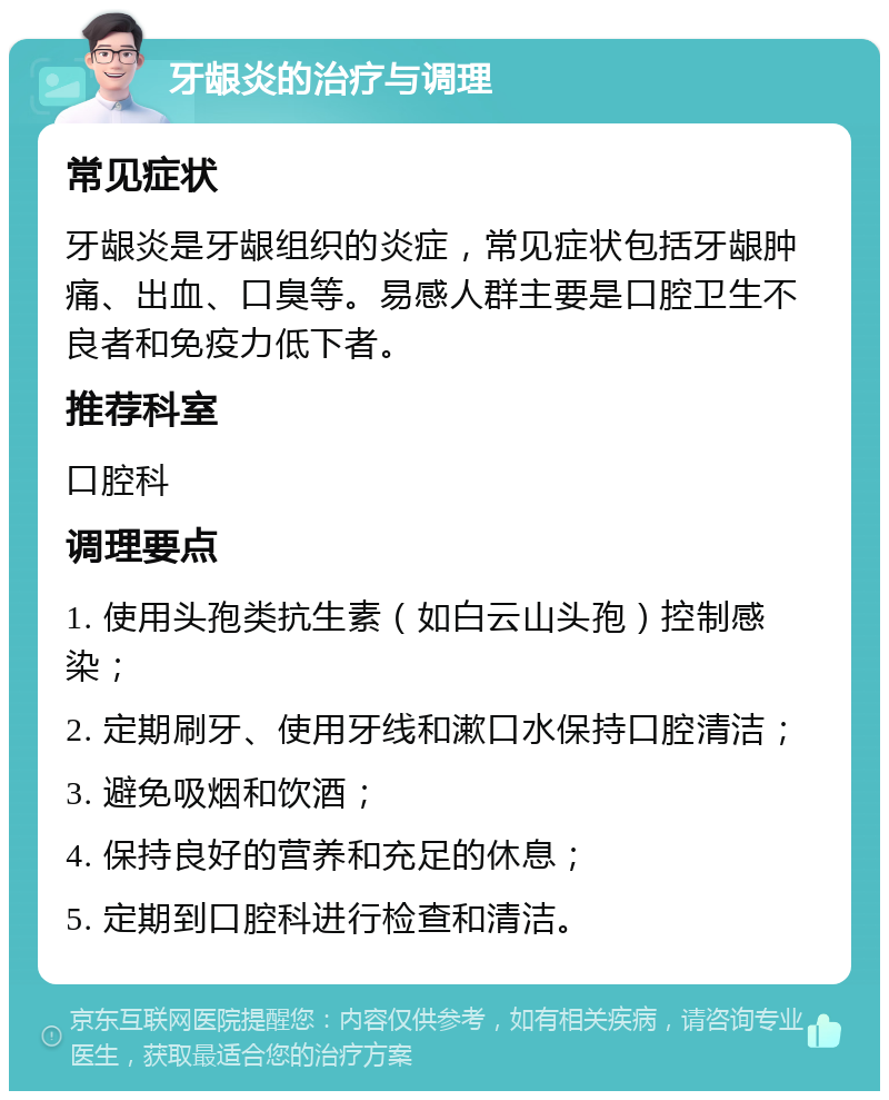 牙龈炎的治疗与调理 常见症状 牙龈炎是牙龈组织的炎症，常见症状包括牙龈肿痛、出血、口臭等。易感人群主要是口腔卫生不良者和免疫力低下者。 推荐科室 口腔科 调理要点 1. 使用头孢类抗生素（如白云山头孢）控制感染； 2. 定期刷牙、使用牙线和漱口水保持口腔清洁； 3. 避免吸烟和饮酒； 4. 保持良好的营养和充足的休息； 5. 定期到口腔科进行检查和清洁。