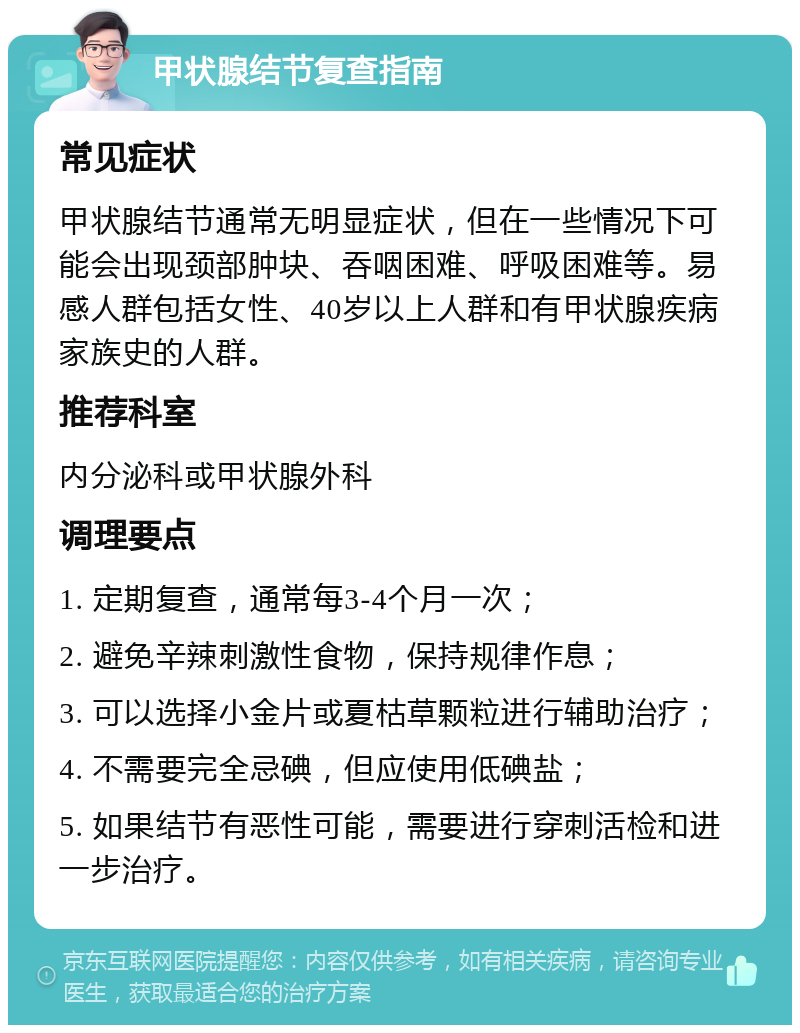 甲状腺结节复查指南 常见症状 甲状腺结节通常无明显症状，但在一些情况下可能会出现颈部肿块、吞咽困难、呼吸困难等。易感人群包括女性、40岁以上人群和有甲状腺疾病家族史的人群。 推荐科室 内分泌科或甲状腺外科 调理要点 1. 定期复查，通常每3-4个月一次； 2. 避免辛辣刺激性食物，保持规律作息； 3. 可以选择小金片或夏枯草颗粒进行辅助治疗； 4. 不需要完全忌碘，但应使用低碘盐； 5. 如果结节有恶性可能，需要进行穿刺活检和进一步治疗。